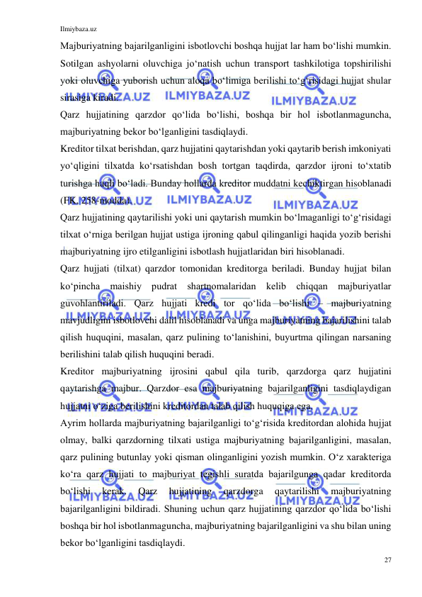 Ilmiybaza.uz 
27 
 
Majburiyatning bajarilganligini isbotlovchi boshqa hujjat lar ham boʻlishi mumkin. 
Sotilgan ashyolarni oluvchiga joʻnatish uchun transport tashkilotiga topshirilishi 
yoki oluvchiga yuborish uchun aloqa boʻlimiga berilishi toʻgʻrisidagi hujjat shular 
sirasiga kiradi. 
Qarz hujjatining qarzdor qoʻlida boʻlishi, boshqa bir hol isbotlanmaguncha, 
majburiyatning bekor boʻlganligini tasdiqlaydi. 
Kreditor tilxat berishdan, qarz hujjatini qaytarishdan yoki qaytarib berish imkoniyati 
yoʻqligini tilxatda koʻrsatishdan bosh tortgan taqdirda, qarzdor ijroni toʻxtatib 
turishga haqli boʻladi. Bunday hollarda kreditor muddatni kechiktirgan hisoblanadi 
(FK, 258-modda). 
Qarz hujjatining qaytarilishi yoki uni qaytarish mumkin boʻlmaganligi toʻgʻrisidagi 
tilxat oʻrniga berilgan hujjat ustiga ijroning qabul qilinganligi haqida yozib berishi 
majburiyatning ijro etilganligini isbotlash hujjatlaridan biri hisoblanadi.  
Qarz hujjati (tilxat) qarzdor tomonidan kreditorga beriladi. Bunday hujjat bilan 
koʻpincha maishiy pudrat shartnomalaridan kelib chiqqan majburiyatlar 
guvohlantiriladi. Qarz hujjati kredi tor qoʻlida boʻlishi – majburiyatning 
mavjudligini isbotlovchi dalil hisoblanadi va unga majburiyatning bajarilishini talab 
qilish huquqini, masalan, qarz pulining toʻlanishini, buyurtma qilingan narsaning 
berilishini talab qilish huquqini beradi. 
Kreditor majburiyatning ijrosini qabul qila turib, qarzdorga qarz hujjatini 
qaytarishga majbur. Qarzdor esa majburiyatning bajarilganligini tasdiqlaydigan 
hujjatni oʻziga berilishini kreditordan talab qilish huquqiga ega. 
Ayrim hollarda majburiyatning bajarilganligi toʻgʻrisida kreditordan alohida hujjat 
olmay, balki qarzdorning tilxati ustiga majburiyatning bajarilganligini, masalan, 
qarz pulining butunlay yoki qisman olinganligini yozish mumkin. Oʻz xarakteriga 
koʻra qarz hujjati to majburiyat tegishli suratda bajarilgunga qadar kreditorda 
boʻlishi 
kerak. 
Qarz 
hujjatining 
qarzdorga 
qaytarilishi 
majburiyatning 
bajarilganligini bildiradi. Shuning uchun qarz hujjatining qarzdor qoʻlida boʻlishi 
boshqa bir hol isbotlanmaguncha, majburiyatning bajarilganligini va shu bilan uning 
bekor boʻlganligini tasdiqlaydi. 
