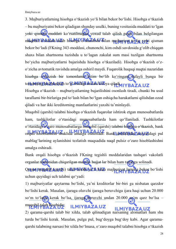 Ilmiybaza.uz 
28 
 
3. Majburiyatlarning hisobga oʻtkazish yoʻli bilan bekor boʻlishi. Hisobga oʻtkazish 
– bu majburiyatni bekor qiladigan shunday usulki, buning vositasida muddati toʻlgan 
yoki qisman muddati koʻrsatilmagan yoxud talab qilish payti bilan belgilangan 
muqobil oʻxshash talab hisobga oʻtkazilishi bilan majburiyat toʻliq yoki qisman 
bekor boʻladi (FKning 343-moddasi, chunonchi, kim oshdi savdosida gʻolib chiqqan 
shaxs bilan shartnoma tuzishda u toʻlagan zakalat sum masi tuzilgan shartnoma 
boʻyicha majburiyatlarni bajarishda hisobga oʻtkaziladi). Hisobga oʻtkazish oʻz-
oʻzicha avtomatik ravishda amalga oshiril maydi. Fuqarolik huquqi nuqtai nazaridan 
hisobga oʻtkazish bir tomonlama bitim boʻlib koʻringani tufayli bunga bir 
tomonning hisoblashish toʻgʻrisidagi arizasi kifoya qiladi. 
Hisobga oʻtkazish – majburiyatlarning bajarilishini osonlash tiradi, chunki bu usul 
taraflarni bir-birlariga pul toʻlash bilan boʻlgan oshiqcha harakatlarni qilishdan ozod 
qiladi va har ikki kreditorning manfaatlarini yaxshi taʼminlaydi. 
Muqobil (qarshi) talabni hisobga oʻtkazish fuqarolar ishtirok etgan munosabatlarda 
ham, tashkilotlar oʻrtasidagi munosabatlarda ham qoʻllaniladi. Tashkilotlar 
oʻrtasidagi oʻzaro munosabatlarga muqobil (qarshi) talabni hisobga oʻtkazish, bank 
orqali hisoblashish shaklida amalga oshiriladi. Bank tashkilotlar ixtiyoridagi pul 
mablagʻlarining aylanishini tezlatish maqsadida naqd pulsiz oʻzaro hisoblashishni 
amalga oshiradi. 
Bank orqali hisobga oʻtkazish FKning tegishli moddalaridan tashqari vakolatli 
organlar tomonidan chiqarilgan maxsus hujjat lar bilan ham tartibga solinadi. 
Qonun muqobil (qarshi) talab hisobi yoʻli bilan majburiyat larning bekor boʻlishi 
uchun quyidagi uch talabni qoʻyadi: 
1) majburiyatlar qaytarma boʻlishi, yaʼni kreditorlar bir-biri ga nisbatan qarzdor 
boʻlishi kerak. Masalan, ijaraga oluvchi ijaraga beruvchiga ijara haqi uchun 20.000 
soʻm toʻlashi kerak boʻlsa, ijaraga beruvchi undan 20.000 soʻm qarz boʻlsa – 
muqobil talab hisobidir; 
2) qarama-qarshi talab bir xilda, talab qilinadigan narsaning alomatlari ham shu 
turda boʻlishi kerak. Masalan, pulga pul, bugʻdoyga bugʻdoy kabi. Agar qarama-
qarshi talabning narsasi bir xilda boʻlmasa, oʻzaro muqobil talabni hisobga oʻtkazish 
