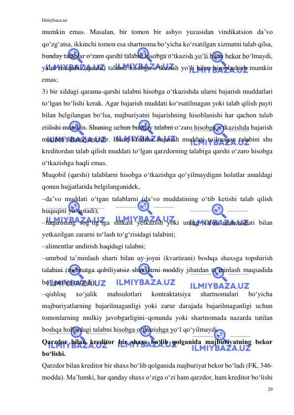 Ilmiybaza.uz 
29 
 
mumkin emas. Masalan, bir tomon bir ashyo yuzasidan vindikatsion daʼvo 
qoʻzgʻatsa, ikkinchi tomon esa shartnoma boʻyicha koʻrsatilgan xizmatni talab qilsa, 
bunday talablar oʻzaro qarshi talabni hisobga oʻtkazish yoʻli bilan bekor boʻlmaydi, 
yaʼni muqobil (qarshi) talabni hisobga oʻtkazish yoʻli bilan hisoblashish mumkin 
emas; 
3) bir xildagi qarama-qarshi talabni hisobga oʻtkazishda ularni bajarish muddatlari 
toʻlgan boʻlishi kerak. Agar bajarish muddati koʻrsatilmagan yoki talab qilish payti 
bilan belgilangan boʻlsa, majburiyatni bajarishning hisoblanishi har qachon talab 
etilishi mumkin. Shuning uchun bunday talabni oʻzaro hisobga oʻtkazishda bajarish 
muddati ahamiyatsizdir. Biroq kreditor bajarish muddati toʻlmagan talabini shu 
kreditordan talab qilish muddati toʻlgan qarzdorning talabiga qarshi oʻzaro hisobga 
oʻtkazishga haqli emas. 
Muqobil (qarshi) talablarni hisobga oʻtkazishga qoʻyilmaydigan holatlar amaldagi 
qonun hujjatlarida belgilanganidek, 
–daʼvo muddati oʻtgan talablarni (daʼvo muddatining oʻtib ketishi talab qilish 
huquqini yoʻqotadi); 
–fuqaroning sogʻligʻiga shikast yetkazish yoki uning vafoti munosabati bilan 
yetkazilgan zararni toʻlash toʻgʻrisidagi talabini; 
–alimentlar undirish haqidagi talabni; 
–umrbod taʼminlash sharti bilan uy-joyni (kvartirani) boshqa shaxsga topshirish 
talabini (mehnatga qobiliyatsiz shaxslarni moddiy jihatdan taʼminlash maqsadida 
boʻlganligi tufayli); 
–qishloq 
xoʻjalik 
mahsulotlari 
kontraktatsiya 
shartnomalari 
boʻyicha 
majburiyatlarning bajarilmaganligi yoki zarur darajada bajarilmaganligi uchun 
tomonlarning mulkiy javobgarligini–qonunda yoki shartnomada nazarda tutilan 
boshqa hollardagi talabni hisobga oʻtkazishga yoʻl qoʻyilmaydi. 
Qarzdor bilan kreditor bir shaxs boʻlib qolganida majburiyatning bekor 
boʻlishi.  
Qarzdor bilan kreditor bir shaxs boʻlib qolganida majburiyat bekor boʻladi (FK, 346-
modda). Maʼlumki, har qanday shaxs oʻziga oʻzi ham qarzdor, ham kreditor boʻlishi 
