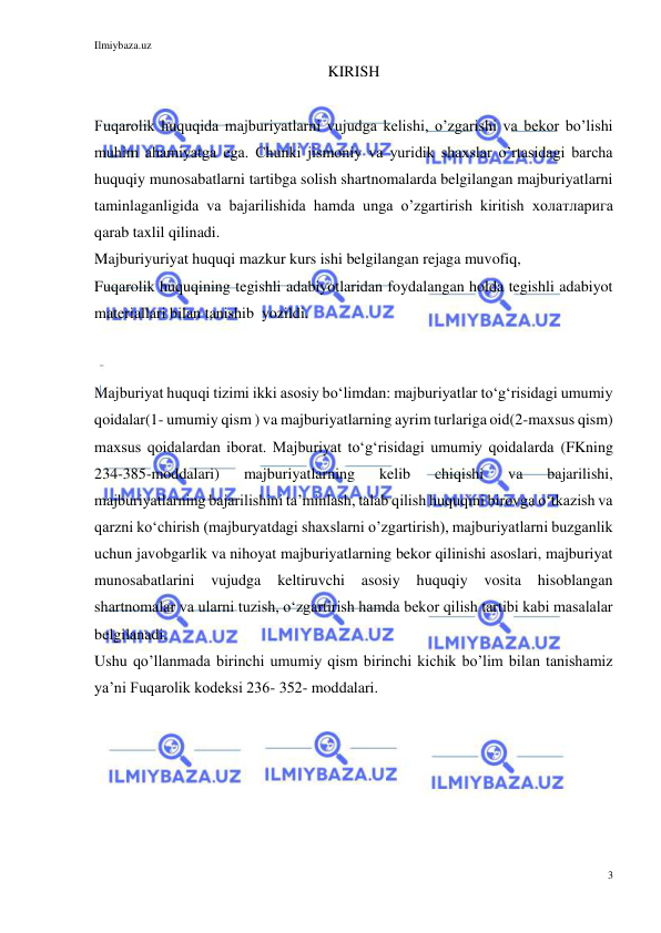 Ilmiybaza.uz 
3 
 
KIRISH 
 
Fuqarolik huquqida majburiyatlarni vujudga kelishi, o’zgarishi va bekor bo’lishi 
muhim ahamiyatga ega. Chunki jismoniy va yuridik shaxslar o’rtasidagi barcha 
huquqiy munosabatlarni tartibga solish shartnomalarda belgilangan majburiyatlarni 
taminlaganligida va bajarilishida hamda unga o’zgartirish kiritish холатларига 
qarab taxlil qilinadi.  
Majburiyuriyat huquqi mazkur kurs ishi belgilangan rejaga muvofiq,  
Fuqarolik huquqining tegishli adabiyotlaridan foydalangan holda tegishli adabiyot 
materiallari bilan tanishib  yozildi. 
 
 
Majburiyat huquqi tizimi ikki asosiy boʻlimdan: majburiyatlar toʻgʻrisidagi umumiy 
qoidalar(1- umumiy qism ) va majburiyatlarning ayrim turlariga oid(2-maxsus qism) 
maxsus qoidalardan iborat. Majburiyat toʻgʻrisidagi umumiy qoidalarda (FKning 
234-385-moddalari) 
majburiyatlarning 
kelib 
chiqishi 
va 
bajarilishi, 
majburiyatlarning bajarilishini taʼminlash, talab qilish huquqini birovga oʻtkazish va 
qarzni koʻchirish (majburyatdagi shaxslarni o’zgartirish), majburiyatlarni buzganlik 
uchun javobgarlik va nihoyat majburiyatlarning bekor qilinishi asoslari, majburiyat 
munosabatlarini 
vujudga 
keltiruvchi 
asosiy 
huquqiy 
vosita 
hisoblangan 
shartnomalar va ularni tuzish, oʻzgartirish hamda bekor qilish tartibi kabi masalalar 
belgilanadi. 
Ushu qo’llanmada birinchi umumiy qism birinchi kichik bo’lim bilan tanishamiz 
ya’ni Fuqarolik kodeksi 236- 352- moddalari. 
 
 
 
 
 
 
