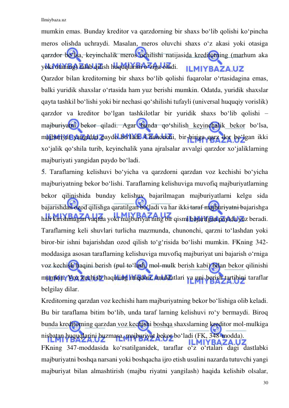 Ilmiybaza.uz 
30 
 
mumkin emas. Bunday kreditor va qarzdorning bir shaxs boʻlib qolishi koʻpincha 
meros olishda uchraydi. Masalan, meros oluvchi shaxs oʻz akasi yoki otasiga 
qarzdor boʻlsa, keyinchalik meros ochilishi natijasida kreditorning (marhum aka 
yoki otaning) talab qilish huquqlarini oʻziga oladi. 
Qarzdor bilan kreditorning bir shaxs boʻlib qolishi fuqarolar oʻrtasidagina emas, 
balki yuridik shaxslar oʻrtasida ham yuz berishi mumkin. Odatda, yuridik shaxslar 
qayta tashkil boʻlishi yoki bir nechasi qoʻshilishi tufayli (universal huquqiy vorislik) 
qarzdor va kreditor boʻlgan tashkilotlar bir yuridik shaxs boʻlib qolishi – 
majburiyatni bekor qiladi. Agar bunda qoʻshilish keyinchalik bekor boʻlsa, 
majburiyat yangidan paydo boʻladi. Chunonchi, bir-biriga qarz dor boʻlgan ikki 
xoʻjalik qoʻshila turib, keyinchalik yana ajralsalar avvalgi qarzdor xoʻjaliklarning 
majburiyati yangidan paydo boʻladi. 
5. Taraflarning kelishuvi boʻyicha va qarzdorni qarzdan voz kechishi boʻyicha 
majburiyatning bekor boʻlishi. Taraflarning kelishuviga muvofiq majburiyatlarning 
bekor qilinishida bunday kelishuv bajarilmagan majburiyatlarni kelgu sida 
bajarishdan ozod qilishga qaratilgan boʻladi va har ikki taraf majburiyatni bajarishga 
hali kirishmagan vaqtda yoki majburiyat ning bir qismi bajarilgan paytda yuz beradi. 
Taraflarning keli shuvlari turlicha mazmunda, chunonchi, qarzni toʻlashdan yoki 
biror-bir ishni bajarishdan ozod qilish toʻgʻrisida boʻlishi mumkin. FKning 342-
moddasiga asosan taraflarning kelishuviga muvofiq majburiyat uni bajarish oʻrniga 
voz kechish haqini berish (pul toʻlash, mol-mulk berish kabi) bilan bekor qilinishi 
mumkin. Voz kechish haqining miqdori, muddatlari va uni berish tartibini taraflar 
belgilay dilar. 
Kreditorning qarzdan voz kechishi ham majburiyatning bekor boʻlishiga olib keladi. 
Bu bir taraflama bitim boʻlib, unda taraf larning kelishuvi roʻy bermaydi. Biroq 
bunda kreditorning qarzdan voz kechishi boshqa shaxslarning kreditor mol-mulkiga 
nisbatan huquqlarini buzmasa, majburiyat bekor boʻladi (FK, 348-modda). 
FKning 347-moddasida koʻrsatilganidek, taraflar oʻz oʻrtalari dagi dastlabki 
majburiyatni boshqa narsani yoki boshqacha ijro etish usulini nazarda tutuvchi yangi 
majburiyat bilan almashtirish (majbu riyatni yangilash) haqida kelishib olsalar, 
