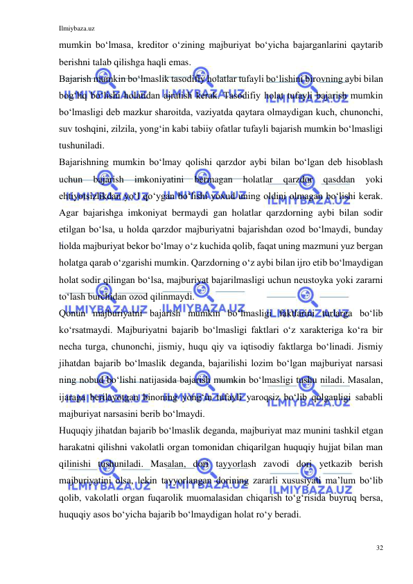 Ilmiybaza.uz 
32 
 
mumkin boʻlmasa, kreditor oʻzining majburiyat boʻyicha bajarganlarini qaytarib 
berishni talab qilishga haqli emas. 
Bajarish mumkin boʻlmaslik tasodifiy holatlar tufayli boʻlishini birovning aybi bilan 
bogʻliq boʻlishi holatidan ajratish kerak. Tasodifiy holat tufayli bajarish mumkin 
boʻlmasligi deb mazkur sharoitda, vaziyatda qaytara olmaydigan kuch, chunonchi, 
suv toshqini, zilzila, yongʻin kabi tabiiy ofatlar tufayli bajarish mumkin boʻlmasligi 
tushuniladi. 
Bajarishning mumkin boʻlmay qolishi qarzdor aybi bilan boʻlgan deb hisoblash 
uchun 
bajarish 
imkoniyatini 
bermagan 
holatlar 
qarzdor 
qasddan 
yoki 
ehtiyotsizlikdan yoʻl qoʻygan boʻlishi yoxud uning oldini olmagan boʻlishi kerak. 
Agar bajarishga imkoniyat bermaydi gan holatlar qarzdorning aybi bilan sodir 
etilgan boʻlsa, u holda qarzdor majburiyatni bajarishdan ozod boʻlmaydi, bunday 
holda majburiyat bekor boʻlmay oʻz kuchida qolib, faqat uning mazmuni yuz bergan 
holatga qarab oʻzgarishi mumkin. Qarzdorning oʻz aybi bilan ijro etib boʻlmaydigan 
holat sodir qilingan boʻlsa, majburiyat bajarilmasligi uchun neustoyka yoki zararni 
toʻlash burchidan ozod qilinmaydi. 
Qonun majburiyatni bajarish mumkin boʻlmasligi faktlarini turlarga boʻlib 
koʻrsatmaydi. Majburiyatni bajarib boʻlmasligi faktlari oʻz xarakteriga koʻra bir 
necha turga, chunonchi, jismiy, huqu qiy va iqtisodiy faktlarga boʻlinadi. Jismiy 
jihatdan bajarib boʻlmaslik deganda, bajarilishi lozim boʻlgan majburiyat narsasi 
ning nobud boʻlishi natijasida bajarish mumkin boʻlmasligi tushu niladi. Masalan, 
ijaraga berilayotgan binoning yongʻin tufayli yaroqsiz boʻlib qolganligi sababli 
majburiyat narsasini berib boʻlmaydi. 
Huquqiy jihatdan bajarib boʻlmaslik deganda, majburiyat maz munini tashkil etgan 
harakatni qilishni vakolatli organ tomonidan chiqarilgan huquqiy hujjat bilan man 
qilinishi tushuniladi. Masalan, dori tayyorlash zavodi dori yetkazib berish 
majburiyatini olsa, lekin tayyorlangan dorining zararli xususiyati maʼlum boʻlib 
qolib, vakolatli organ fuqarolik muomalasidan chiqarish toʻgʻrisida buyruq bersa, 
huquqiy asos boʻyicha bajarib boʻlmaydigan holat roʻy beradi. 
