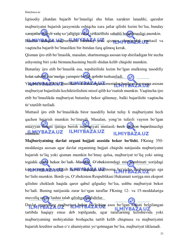 Ilmiybaza.uz 
33 
 
Iqtisodiy jihatdan bajarib boʻlmasligi shu bilan xarakter lanadiki, qarzdor 
majburiyatni bajarish jarayonida oshiqcha xara jatlar qilishi lozim boʻlsa, bunday 
xarajatlar tufayli xalq xoʻjaligiga zarar yetkazilishi sababli bajarilmasligi mumkin. 
Bundan tashqari, majburiyatni butunlay yoki qisman, shuningdek muttasil va 
vaqtincha bajarib boʻlmaslikni bir-biridan farq qilmoq kerak. 
Qisman ijro etib boʻlmaslik, masalan, shartnomaga asosan top shiriladigan bir necha 
ashyoning biri yoki birmunchasining buzili shidan kelib chiqishi mumkin. 
Butunlay ijro etib boʻlmaslik esa, topshirilishi lozim boʻlgan mulkning tasodifiy 
holat sababli isteʼmolga yaroqsiz boʻlib qolishi tushuniladi. 
Vaqtincha bajarib boʻlmaslikka vakolatli organ tomonidan berilgan buyruqqa asosan 
majburiyat bajarilishi kechiktirilishini misol qilib koʻrsatish mumkin. Vaqtincha ijro 
etib boʻlmaslikda majburiyat butunlay bekor qilinmay, balki bajarilishi vaqtincha 
toʻxtatilib turiladi. 
Muttasil ijro etib boʻlmaslikda biror tasodifiy holat tufay li majburiyatni hech 
qachon bajarish mumkin boʻlmaydi. Masalan, yongʻin tufayli vayron boʻlgan 
muayyan binoni ijaraga berish majburiyati muttasil, hech qachon bajarilmasligi 
mumkin. 
Majburiyatning davlat organi hujjati asosida bekor boʻlishi. FKning 350-
moddasiga asosan agar davlat organining hujjati chiqishi natijasida majburiyatni 
bajarish toʻliq yoki qisman mumkin boʻlmay qolsa, majburiyat toʻliq yoki uning 
tegishli qismi bekor boʻladi. Masalan, Oʻzbekistondagi mis kombinati xorijdagi 
korxo naga mis yetkazib berish haqidagi shartnoma boʻyicha majburiyatga ega 
boʻlishi mumkin. Bordi-yu, Oʻzbekiston Respublikasi Hukumati xorijga mis eksport 
qilishni cheklash haqida qaror qabul qilguday boʻlsa, ushbu majburiyat bekor 
boʻladi. Buning natijasida zarar koʻrgan taraflar FKning 12- va 15-moddalariga 
muvofiq uni toʻlashni talab qilishga haqlidirlar. 
Davlat organining majburiyat bekor boʻlishiga asos boʻlgan hujjati belgilangan 
tartibda haqiqiy emas deb topilganda, agar taraflarning kelishuvida yoki 
majburiyatning mohiyatidan boshqacha tartib kelib chiqmasa va majburiyatni 
bajarish kreditor uchun oʻz ahamiyatini yoʻqotmagan boʻlsa, majburiyat tiklanadi. 
