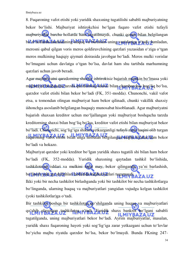 Ilmiybaza.uz 
34 
 
8. Fuqaroning vafot etishi yoki yuridik shaxsning tugatilishi sababli majburiyatning 
bekor boʻlishi. Majburiyat ishtirokchisi boʻlgan fuqaro vafot etishi tufayli 
majburiyatlar barcha hollarda ham tugatilmaydi, chunki qonun bilan belgilangan 
baʼzi hollarda marhumning huquq va burchlari uning vorislariga oʻtadi. Jumladan, 
merosni qabul qilgan voris meros qoldiruvchining qarzlari yuzasidan oʻziga oʻtgan 
meros mulkining haqiqiy qiymati doirasida javobgar boʻladi. Meros mulki vorislar 
boʻlmagani uchun davlatga oʻtgan boʻlsa, davlat ham shu tartibda marhumning 
qarzlari uchun javob beradi. 
Agar majburiyatni qarzdorning shaxsiy ishtirokisiz bajarish mumkin boʻlmasa yoki 
majburiyat boshqacha tarzda qarzdorning shaxsi bilan chambarchas bogʻliq boʻlsa, 
qarzdor vafot etishi bilan bekor boʻladi (FK, 351-modda). Chunonchi, vakil vafot 
etsa, u tomondan olingan majburiyat ham bekor qilinadi, chunki vakillik shaxsiy 
ishonchga asoslanib belgilangan huquqiy munosabat hisoblanadi. Agar majburiyatni 
bajarish shaxsan kreditor uchun moʻljallangan yoki majburiyat boshqacha tarzda 
kreditorning shaxsi bilan bogʻliq boʻlsa, kreditor vafot etishi bilan majburiyat bekor 
boʻladi. Chunonchi, sogʻligʻiga shikast yetkazganligi tufayli zarar haqini olib turgan 
fuqaroning vafot etishi bilan unga nisbatan belgilangan majbu riyatlar ham bekor 
boʻladi va hokazo. 
Majburiyat qarzdor yoki kreditor boʻlgan yuridik shaxs tugatili shi bilan ham bekor 
boʻladi (FK, 352-modda). Yuridik shaxsning qaytadan tashkil boʻlishida, 
tashkilotning ishlari va mulkini tugat may, bekor qilinganda, yaʼni barlashish, 
boʻlinish yoki qoʻshilishlari hollarida majburiyatlari tugamaydi. 
Ikki yoki bir necha tashkilot birlashganda yoki bir tashkilot bir necha tashkilotlarga 
boʻlinganda, ularning huquq va majburiyatlari yangidan vujudga kelgan tashkilot 
(yoki tashkilotlar)ga oʻtadi. 
Bir tashkilot boshqa bir tashkilotga qoʻshilganda uning huquq va majburiyatlari 
qoʻshib olayotgan tashkilotga oʻtadi. Yuridik shaxs bankrot boʻlgani sababli 
tugatilganda, uning majburiyatlari bekor boʻladi. Ayrim majburiyatlar, masalan, 
yuridik shaxs fuqaroning hayoti yoki sogʻligʻiga zarar yetkazgani uchun toʻlovlar 
boʻyicha majbu riyatda qarzdor boʻlsa, bekor boʻlmaydi. Bunda FKning 247-
