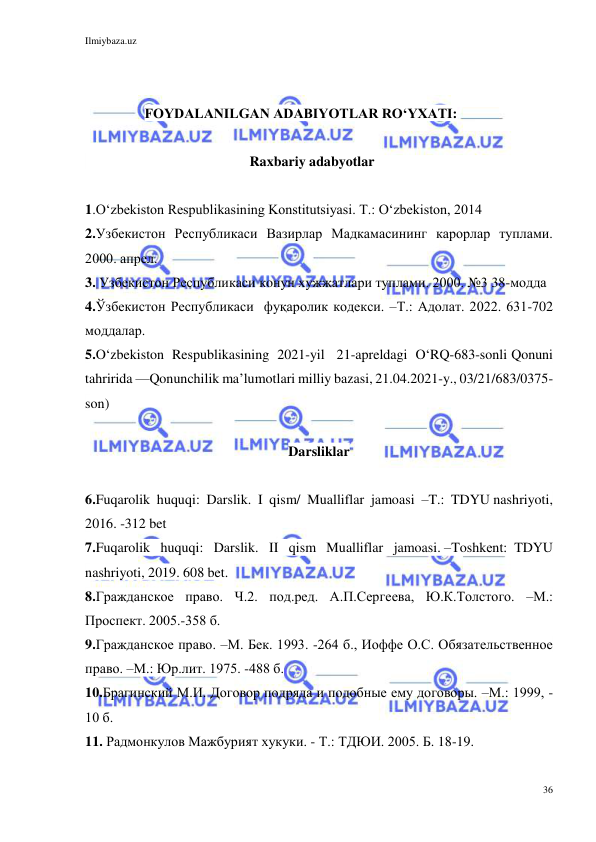 Ilmiybaza.uz 
36 
 
 
 
                 FOYDALANILGAN ADABIYOTLAR RO‘YXATI: 
 
                                               Raxbariy adabyotlar 
 
1.Oʻzbekiston Respublikasining Konstitutsiyasi. T.: Oʻzbekiston, 2014 
2.Узбекистон Республикаси Вазирлар Мадкамасининг карорлар туплами. 
2000. апрел.  
3. Узбекистон Республикаси кoнун хужжатлари туплами. 2000. №3 38-модда  
4.Ўзбекистон Республикаси  фуқаролик кодекси. –Т.: Адолат. 2022. 631-702 
моддалар. 
5.O‘zbekiston  Respublikasining  2021-yil   21-apreldagi  O‘RQ-683-sonli Qonuni 
tahririda —Qonunchilik ma’lumotlari milliy bazasi, 21.04.2021-y., 03/21/683/0375-
son) 
 
Darsliklar 
 
6.Fuqarolik  huquqi:  Darslik.  I  qism/  Mualliflar  jamoasi  –T.:  TDYU nashriyoti, 
2016. -312 bet 
7.Fuqarolik   huquqi:   Darslik.   II   qism   Mualliflar   jamoasi. –Toshkеnt:  TDYU 
nashriyoti, 2019. 608 bet. 
8.Гражданское право. Ч.2. под.ред. А.П.Сергеева, Ю.К.Толстого. –М.: 
Проспект. 2005.-358 б. 
9.Гражданское право. –М. Бек. 1993. -264 б., Иоффе О.С. Обязательственное 
право. –М.: Юр.лит. 1975. -488 б. 
10.Брагинский М.И. Договор подряда и подобные ему договоры. –М.: 1999, -
10 б.  
11. Радмонкулов Мажбурият хукуки. - Т.: ТДЮИ. 2005. Б. 18-19. 
 
