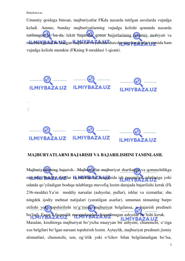 Ilmiybaza.uz 
5 
 
Umumiy qoidaga binoan, majburiyatlar FKda nazarda tutilgan asoslarda vujudga 
keladi. Ammo, bunday majburiyatlarning vujudga kelishi qonunda nazarda 
tutilmagan boʻlsa-da, lekin fuqarolik qonun hujjatlarining umumiy mohiyati va 
mazmuniga zid boʻlmagan fuqarolar va yuridik shaxslarning harakatlari asosida ham 
vujudga kelishi mumkin (FKning 8-moddasi 1-qismi). 
 
 
 
 
 
 
 
 
 
 
 
 
 
 MAJBURYATLARNI BAJARISH VA BAJARILISHINI TAMINLASH. 
 
Majburiyatlarning bajarish.  Majburyatlar majburiyat shartlariga va qonunchilikga 
muvofiq, bunday shartlar va talablar bo’lmaganida ish muomilasi odatlariga yoki 
odatda qo’yiladigan boshqa talablarga muvofiq lozim darajada bajarilishi kerak (Fk 
236-modda).Ya’ni  moddiy narsalar (ashyolar, pullar), ishlar va xizmatlar, shu 
ningdek ijodiy mehnat natijalari (yaratilgan asarlar), umuman nimaning barpo 
etilishi yoki topshirilishi toʻgʻrisida majburiyat belgilansa, u bajarish predmeti 
boʻladi. Faqat u fuqarolik muomalasidan chiqarilmagan ashyolar boʻlishi kerak. 
Masalan, kreditorga majburiyat boʻyicha muayyan bir ashyoni, chunonchi, oʻziga 
xos belgilari boʻlgan narsani topshirish lozim. Aytaylik, majburiyat predmeti jismiy 
alomatlari, chunonchi, son, ogʻirlik yoki oʻlchov bilan belgilanadigan boʻlsa, 
