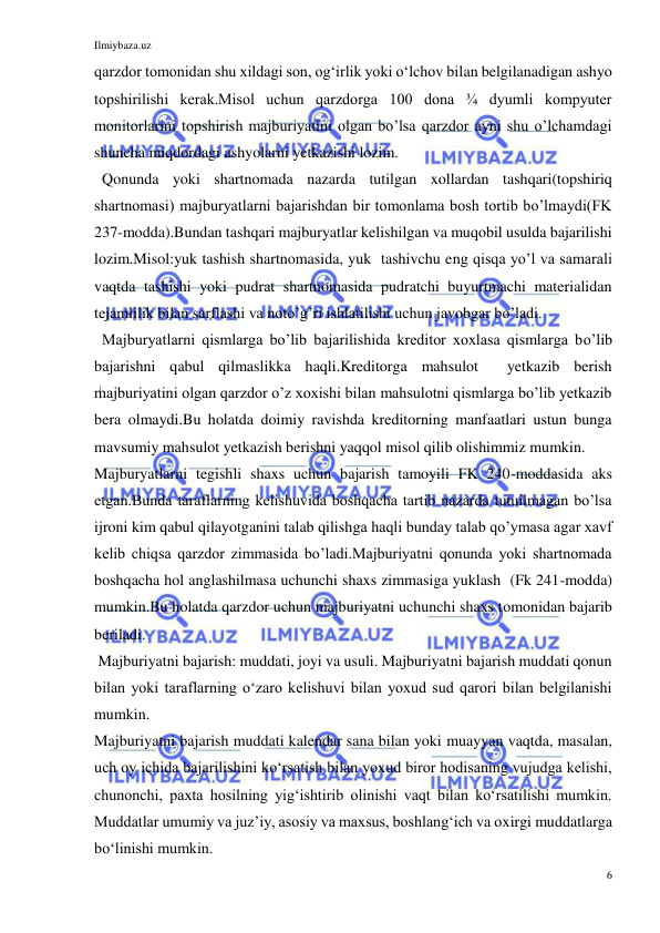 Ilmiybaza.uz 
6 
 
qarzdor tomonidan shu xildagi son, ogʻirlik yoki oʻlchov bilan belgilanadigan ashyo 
topshirilishi kerak.Misol uchun qarzdorga 100 dona ¾ dyumli kompyuter 
monitorlarini topshirish majburiyatini olgan bo’lsa qarzdor ayni shu o’lchamdagi 
shuncha miqdordagi ashyolarni yetkazishi lozim. 
  Qonunda yoki shartnomada nazarda tutilgan xollardan tashqari(topshiriq 
shartnomasi) majburyatlarni bajarishdan bir tomonlama bosh tortib bo’lmaydi(FK 
237-modda).Bundan tashqari majburyatlar kelishilgan va muqobil usulda bajarilishi 
lozim.Misol:yuk tashish shartnomasida, yuk  tashivchu eng qisqa yo’l va samarali 
vaqtda tashishi yoki pudrat shartnomasida pudratchi buyurtmachi materialidan 
tejamlilik bilan sarflashi va noto’g’ri ishlatilishi uchun javobgar bo’ladi. 
  Majburyatlarni qismlarga bo’lib bajarilishida kreditor xoxlasa qismlarga bo’lib 
bajarishni qabul qilmaslikka haqli.Kreditorga mahsulot  yetkazib berish 
majburiyatini olgan qarzdor o’z xoxishi bilan mahsulotni qismlarga bo’lib yetkazib 
bera olmaydi.Bu holatda doimiy ravishda kreditorning manfaatlari ustun bunga 
mavsumiy mahsulot yetkazish berishni yaqqol misol qilib olishimmiz mumkin. 
Majburyatlarni tegishli shaxs uchun bajarish tamoyili FK 240-moddasida aks 
etgan.Bunda taraflarning kelishuvida boshqacha tartib nazarda tutuilmagan bo’lsa 
ijroni kim qabul qilayotganini talab qilishga haqli bunday talab qo’ymasa agar xavf 
kelib chiqsa qarzdor zimmasida bo’ladi.Majburiyatni qonunda yoki shartnomada 
boshqacha hol anglashilmasa uchunchi shaxs zimmasiga yuklash  (Fk 241-modda) 
mumkin.Bu holatda qarzdor uchun majburiyatni uchunchi shaxs tomonidan bajarib 
beriladi. 
 Majburiyatni bajarish: muddati, joyi va usuli. Majburiyatni bajarish muddati qonun 
bilan yoki taraflarning oʻzaro kelishuvi bilan yoxud sud qarori bilan belgilanishi 
mumkin. 
Majburiyatni bajarish muddati kalendar sana bilan yoki muayyan vaqtda, masalan, 
uch oy ichida bajarilishini koʻrsatish bilan yoxud biror hodisaning vujudga kelishi, 
chunonchi, paxta hosilning yigʻishtirib olinishi vaqt bilan koʻrsatilishi mumkin. 
Muddatlar umumiy va juzʼiy, asosiy va maxsus, boshlangʻich va oxirgi muddatlarga 
boʻlinishi mumkin. 
