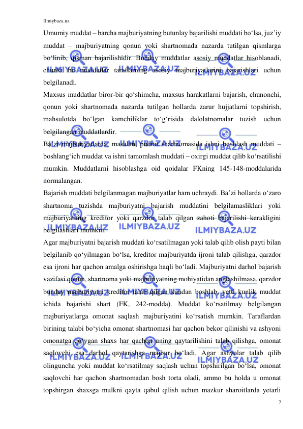 Ilmiybaza.uz 
7 
 
Umumiy muddat – barcha majburiyatning butunlay bajarilishi muddati boʻlsa, juzʼiy 
muddat – majburiyatning qonun yoki shartnomada nazarda tutilgan qismlarga 
boʻlinib, qisman bajarilishidir. Bunday muddatlar asosiy muddatlar hisoblanadi, 
chunki bu muddatlar taraflarning asosiy majburiyatlarini bajarishlari uchun 
belgilanadi.  
Maxsus muddatlar biror-bir qoʻshimcha, maxsus harakatlarni bajarish, chunonchi, 
qonun yoki shartnomada nazarda tutilgan hollarda zarur hujjatlarni topshirish, 
mahsulotda boʻlgan kamchiliklar toʻgʻrisida dalolatnomalar tuzish uchun 
belgilangan muddatlardir. 
Baʼzi majburiyatlarda, masalan, pudrat shartnomasida ishni boshlash muddati – 
boshlangʻich muddat va ishni tamomlash muddati – oxirgi muddat qilib koʻrsatilishi 
mumkin. Muddatlarni hisoblashga oid qoidalar FKning 145-148-moddalarida 
normalangan. 
Bajarish muddati belgilanmagan majburiyatlar ham uchraydi. Baʼzi hollarda oʻzaro 
shartnoma tuzishda majburiyatni bajarish muddatini belgilamasliklari yoki 
majburiyatning kreditor yoki qarzdor talab qilgan zahoti bajarilishi kerakligini 
belgilashlari mumkin. 
Agar majburiyatni bajarish muddati koʻrsatilmagan yoki talab qilib olish payti bilan 
belgilanib qoʻyilmagan boʻlsa, kreditor majburiyatda ijroni talab qilishga, qarzdor 
esa ijroni har qachon amalga oshirishga haqli boʻladi. Majburiyatni darhol bajarish 
vazifasi qonun, shartnoma yoki majburiyatning mohiyatidan anglashilmasa, qarzdor 
bunday majburiyatni kreditor talab qilgan kundan boshlab, yetti kunlik muddat 
ichida bajarishi shart (FK, 242-modda). Muddat koʻrsatilmay belgilangan 
majburiyatlarga omonat saqlash majburiyatini koʻrsatish mumkin. Taraflardan 
birining talabi boʻyicha omonat shartnomasi har qachon bekor qilinishi va ashyoni 
omonatga qoʻygan shaxs har qachon uning qaytarilishini talab qilishga, omonat 
saqlovchi esa darhol qaytarishga majbur boʻladi. Agar ashyolar talab qilib 
olinguncha yoki muddat koʻrsatilmay saqlash uchun topshirilgan boʻlsa, omonat 
saqlovchi har qachon shartnomadan bosh torta oladi, ammo bu holda u omonat 
topshirgan shaxsga mulkni qayta qabul qilish uchun mazkur sharoitlarda yetarli 
