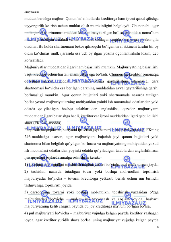 Ilmiybaza.uz 
8 
 
muddat berishga majbur. Qonun baʼzi hollarda kreditorga ham ijroni qabul qilishga 
tayyorgarlik koʻrish uchun muhlat olish mumkinligini belgilaydi. Chunonchi, agar 
mulk ijarasi shartnomasi muddati koʻrsatilmay tuzilgan boʻlsa, bu holda u nomaʼlum 
muddatga tuzilgan sanaladi va har ikki taraf xohlagan vaqtda shartnomani bekor qila 
oladilar. Bu holda shartnomani bekor qilmoqchi boʻlgan taraf ikkinchi tarafni bir oy 
oldin koʻchmas mulk ijarasida esa uch oy ilgari yozma ogohlantirilishi lozim, deb 
koʻrsatiladi. 
Majburiyatlar muddatidan ilgari ham bajarilishi mumkin. Majburiyatning bajarilishi 
vaqti kreditor uchun har xil ahamiyatga ega boʻladi. Chunonchi, kreditor omonatga 
qoʻyilgan narsani muddati dan ilgari oʻziga qaytarilishini istamasligi qarz 
shartnomasi boʻyicha esa berilgan qarzning muddatidan avval qaytarilishiga qarshi 
boʻlmasligi mumkin. Agar qonun hujjatlari yoki shartnomada nazarda tutilgan 
boʻlsa yoxud majburiyatlarning mohiyatidan yoinki ish muomalasi odatlaridan yoki 
odatda qoʻyiladigan boshqa talablar dan anglashilsa, qarzdor majburiyatni 
muddatidan ilgari bajarishga haqli, kreditor esa ijroni muddatidan ilgari qabul qilishi 
shart (FK, 243-modda). 
Fuqarolik huquqida majburiyatni ijro etish joyi ham muhim ahamiyatga ega. FKning 
246-moddasiga asosan, agar majburiyatni bajarish joyi qonun hujjatlari yoki 
shartnoma bilan belgilab qoʻyilgan boʻlmasa va majburiyatning mohiyatidan yoxud 
ish muomalasi odatlaridan yoyinki odatda qoʻyiladigan talablardan anglashilmasa, 
ijro quyidagi joylarda amalga oshirilishi kerak: 
1) koʻchmas mol-mulkni topshirish majburiyatlari boʻyicha mol-mulk turgan joyda; 
2) tashishni nazarda tutadigan tovar yoki boshqa mol-mulkni topshirish 
majburiyatlar boʻyicha – tovarni kreditorga yetkazib berish uchun uni birinchi 
tashuvchiga topshirish joyida; 
3) qarzdorning tovarni yoki boshqa mol-mulkni topshirish yuzasidan oʻzga 
majburiyatlari boʻyicha – mol-mulkni tayyorlash va saqlash joyida, basharti 
majburiyatning kelib chiqish paytida bu joy kreditorga maʼlum boʻlgan boʻlsa; 
4) pul majburiyati boʻyicha – majburiyat vujudga kelgan paytda kreditor yashagan 
joyda, agar kreditor yuridik shaxs boʻlsa, uning majburiyat vujudga kelgan paytda 
