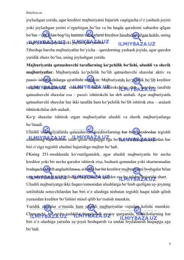 Ilmiybaza.uz 
9 
 
joylashgan yerida, agar kreditor majburiyatni bajarish vaqtigacha oʻz yashash joyini 
yoki joylashgan yerini oʻzgartirgan boʻlsa va bu haqda qarzdorni xabardor qilgan 
boʻlsa – ijro bilan bogʻliq hamma xarajatlarni kreditor hisobidan qilgan holda, uning 
yangi yashash joyida yoki joylashgan yerida; 
5)boshqa barcha majburiyatlar boʻyicha – qarzdorning yashash joyida, agar qarzdor 
yuridik shaxs boʻlsa, uning joylashgan yerida. 
Majburiyatda qatnashuvchi taraflarning koʻpchilik boʻlishi, ulushli va sherik 
majburiyatlar. Majburiyatda koʻpchilik boʻlib qatnashuvchi shaxslar aktiv va 
passiv ishtirokchilarga ajratilishi mumkin. Majburiyatda koʻpchilik boʻlib kreditor 
tarafida qatnashuvchi shaxslar – aktiv ishtirokchilar deb, qarzdor tarafida 
qatnashuvchi shaxslar esa – passiv ishtirokchi lar deb ataladi. Agar majburiyatda 
qatnashuvchi shaxslar har ikki tarafda ham koʻpchilik boʻlib ishtirok etsa – aralash 
ishtirokchilar deb ataladi. 
Koʻp shaxslar ishtirok etgan majburiyatlar ulushli va sherik majburiyatlarga 
boʻlinadi. 
Ulushli majburiyatlarda qatnashuvchi kreditorlarning har biri qarzdordan tegishli 
ulushining bajarilishini talab qilish huquqiga ega boʻlsa, ulushli qarzdorlardan har 
biri oʻziga tegishli ulushni bajarishga majbur boʻladi. 
FKning 251-moddasida koʻrsatilganidek, agar ulushli majburiyatda bir necha 
kreditor yoki bir necha qarzdor ishtirok etsa, basharti qonundan yoki shartnomadan 
boshqacha tartib anglashilmasa, u holda har bir kreditor majburiyatni boshqalar bilan 
teng ulush larda talab qilishga haqli, har bir qarzdor esa bu talabni bajarishi shart. 
Ulushli majburiyatga ikki fuqaro tomonidan ulushlarga boʻlinib qurilgan uy-joyning 
sotilishida sotuvchilardan har biri oʻz ulushiga nisbatan tegishli haqni talab qilish 
yuzasidan kreditor boʻlishini misol qilib koʻrsatish mumkin. 
Yuridik shaxslar oʻrtasida ham ulushli majburiyatlar vujudga kelishi mumkin. 
Chunonchi, bir necha tashkilot birgalashib uy-joy qurganida, tashkilotlarning har 
biri oʻz ulushiga yarasha uy-joyni boshqarish va undan foydalanish huquqiga ega 
boʻladi. 
