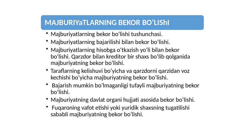 MAJBURIYaTLARNING BEKOR BOʻLIShI
• Majburiyatlarning bekor boʻlishi tushunchasi. 
• Majburiyatlarning bajarilishi bilan bekor boʻlishi. 
• Majburiyatlarning hisobga oʻtkazish yoʻli bilan bekor 
boʻlishi. Qarzdor bilan kreditor bir shaxs boʻlib qolganida 
majburiyatning bekor boʻlishi. 
• Taraflarning kelishuvi boʻyicha va qarzdorni qarzidan voz 
kechishi boʻyicha majburiyatning bekor boʻlishi.
•  Bajarish mumkin boʻlmaganligi tufayli majburiyatning bekor 
boʻlishi. 
• Majburiyatning davlat organi hujjati asosida bekor boʻlishi.
•  Fuqaroning vafot etishi yoki yuridik shaxsning tugatilishi 
sababli majburiyatning bekor boʻlishi. 
