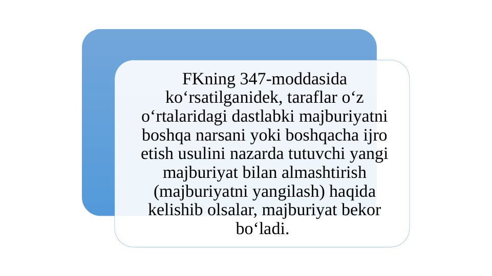 FKning 347-moddasida 
koʻrsatilganidek, taraflar oʻz 
oʻrtalaridagi dastlabki majburiyatni 
boshqa narsani yoki boshqacha ijro 
etish usulini nazarda tutuvchi yangi 
majburiyat bilan almashtirish 
(majburiyatni yangilash) haqida 
kelishib olsalar, majburiyat bekor 
boʻladi. 
