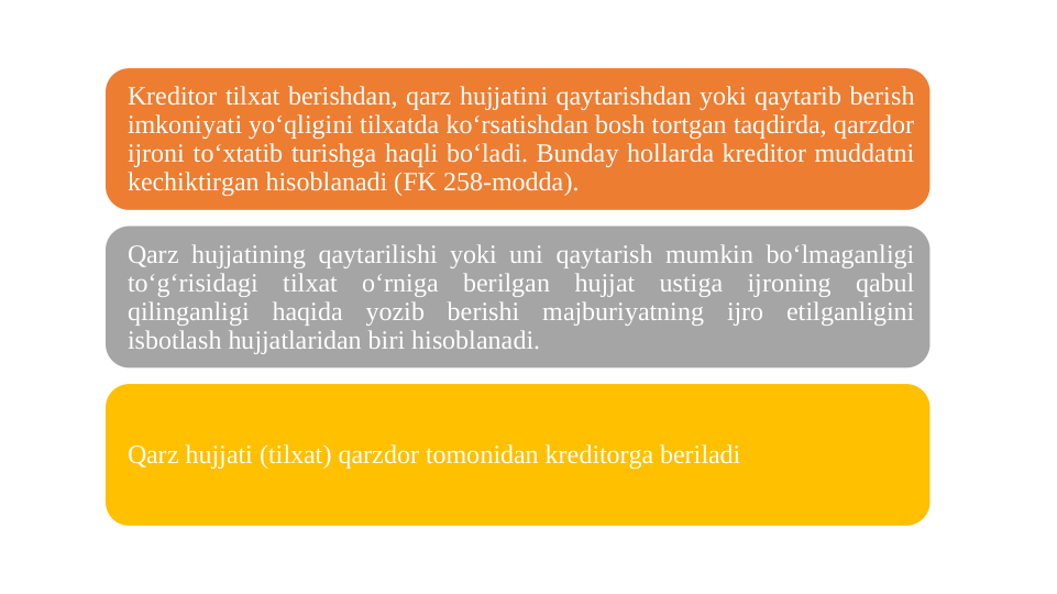 Kreditor tilxat berishdan, qarz hujjatini qaytarishdan yoki qaytarib berish 
imkoniyati yoʻqligini tilxatda koʻrsatishdan bosh tortgan taqdirda, qarzdor 
ijroni toʻxtatib turishga haqli boʻladi. Bunday hollarda kreditor muddatni 
kechiktirgan hisoblanadi (FK 258-modda).
Qarz hujjatining qaytarilishi yoki uni qaytarish mumkin boʻlmaganligi 
toʻgʻrisidagi tilxat oʻrniga berilgan hujjat ustiga ijroning qabul 
qilinganligi haqida yozib berishi majburiyatning ijro etilganligini 
isbotlash hujjatlaridan biri hisoblanadi. 
Qarz hujjati (tilxat) qarzdor tomonidan kreditorga beriladi
