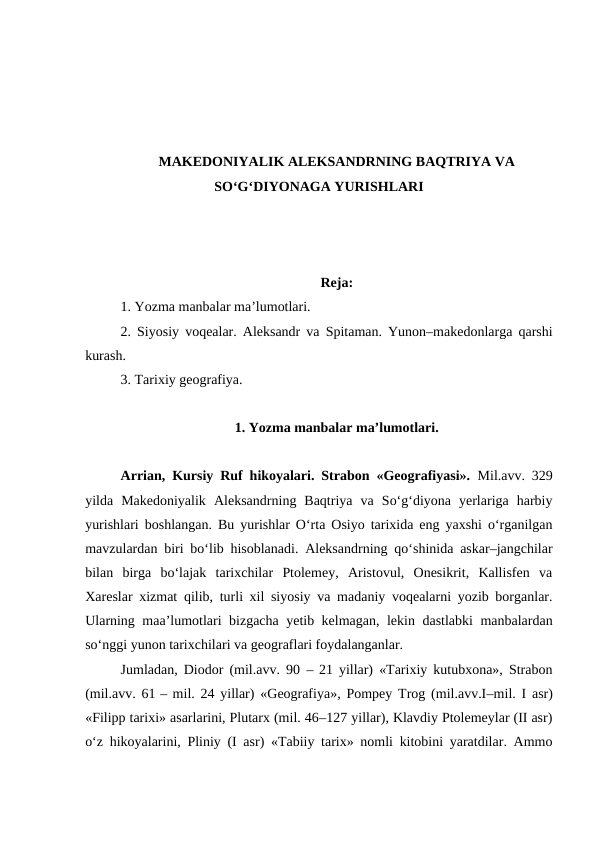 MAKEDONIYALIK ALEKSANDRNING BAQTRIYA VA
SO‘G‘DIYONAGA YURISHLARI
Reja:
1. Yozma manbalar ma’lumotlari.
2. Siyosiy voqealar. Aleksandr va Spitaman. Yunon–makedonlarga qarshi
kurash.
3. Tarixiy geografiya.
1. Yozma manbalar ma’lumotlari.
Arrian, Kursiy Ruf hikoyalari. Strabon «Geografiyasi».  Mil.avv. 329
yilda  Makedoniyalik  Aleksandrning  Baqtriya  va  So‘g‘diyona  yerlariga  harbiy
yurishlari boshlangan. Bu yurishlar O‘rta Osiyo tarixida eng yaxshi o‘rganilgan
mavzulardan biri bo‘lib hisoblanadi. Aleksandrning qo‘shinida askar–jangchilar
bilan  birga  bo‘lajak  tarixchilar  Ptolemey,  Aristovul,  Onesikrit,  Kallisfen  va
Xareslar xizmat qilib, turli xil siyosiy va madaniy voqealarni yozib borganlar.
Ularning maa’lumotlari bizgacha yetib kelmagan, lekin dastlabki manbalardan
so‘nggi yunon tarixchilari va geograflari foydalanganlar.
Jumladan, Diodor (mil.avv. 90  – 21 yillar) «Tarixiy kutubxona», Strabon
(mil.avv. 61 – mil. 24 yillar) «Geografiya», Pompey Trog (mil.avv.I–mil. I asr)
«Filipp tarixi» asarlarini, Plutarx (mil. 46–127 yillar), Klavdiy Ptolemeylar (II asr)
o‘z hikoyalarini, Pliniy (I asr) «Tabiiy tarix» nomli kitobini yaratdilar. Ammo
