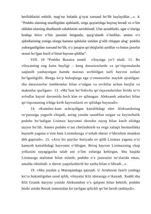 berilishlarini eshitib, mag‘rur holatda g‘oyat xursand bo‘lib kuylaydilar....». 4.
“Podsho ularning mardligidan ajablanib, ortga qaytarishga buyruq beradi va o‘lim
oldidan ularning shodlanish sabablarini surishtiradi. Ular aytadilarki, agar o‘zlariga
boshqa  birov  o‘lim  jazosini  berganda,  qayg‘ulanib  o‘lardilar,  ammo  o‘z
ajdodlarining yoniga ularga hamma qabilalar ustidan g‘olib chiqqan ulug‘ podsho
yuborganligidan xursand bo‘lib, o‘z jonajon qo‘shiqlarini aytdilar va butun jasurlar
orzusi bo‘lgan faxrli o‘limni bayram qildilar”.
VIII.  10  “Podsho  Bazaira nomli   viloyatga  yo‘l  oladi.  11.  Bu
viloyatning  eng  katta  boyligi  –  keng  daraxtzorlarda  va  qo‘riqxonalarda
saqlanib  yashayotgan  hamda  maxsus  urchitilgan  turli  hayvon  zotlari
bo‘lganligidir. Bunga ko‘p buloqlarga ega o‘rmonzorlar ataylab ajratilgan:
shu daraxtzorlar  istehkomlar  bilan  o‘ralgan va ovchilar  uchun burjlar  va
makonlar qurilgan». 13. «Ma’lum bo‘lishicha qo‘riqxonalaridan birida to‘rt
avlodlar hayoti davomida hech kim ov qilmagan. Aleksandr askarlari bilan
qo‘riqxonaning ichiga kirib hayvonlarni ov qilishga buyuradi».
14.  «Kamdan–kam  uchraydigan  kattalikdagi  sher  Aleksandrning
ro‘parasiga yugurib chiqadi, uning yonida tasodifan turgan va keyinchalik
podsho  bo‘ladigan  Lisimax  hayvonni  shoxdor  tayoq  bilan  kutib  olishga
tayyor bo‘ldi. Ammo podsho o‘zni chetlashtirib va ovga xalaqit bermaslikka
buyurib yagona o‘zim ham Lisimshaxga o‘xshab sherni o‘ldirishim mumkin
deb gapiradi». 15. «Axir bir paytlar Suriyada ov qilib Lisimax yagona o‘zi
kamyob kattalikdagi hayvonni o‘ldirgan. Biroq hayvon Lisimaxning chap
yelkasini  suyagigacha  talab  uni  o‘lim  xolatiga  keltirgan.  Shu  haqida
Lisimaxga  malomat  bilan  eslatib,  podsho  o‘z  jasoratini  so‘zlarida  emas,
amalda isbotladi: u sherni yaqinlashtirib bir zarba bilan o‘ldiradi...».
19. «Shu joydan u Maroqandaga qaytadi. U Artabozni faxrli yoshiga
ko‘ra hokimligidan ozod qilib, viloyatni Klit idorasiga o‘tkazadi. Xuddi shu
Klit Granik daryosi yonida  Aleksandrni  o‘z  qalqoni bilan bekitib, podsho
boshi ustida Rezak tomonidan ko‘tarilgan qilichli qo‘lni kesib tashlaydi». 
