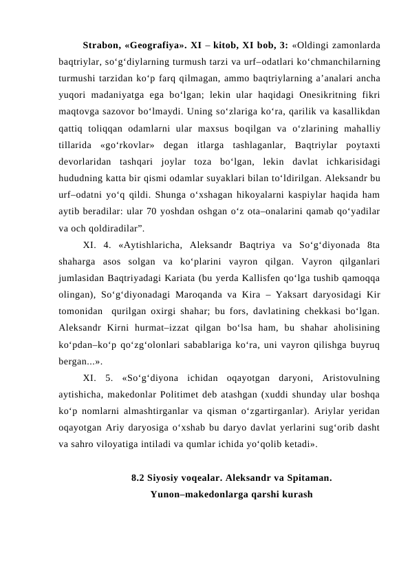 Strabon, «Geografiya». XI – kitob, XI bob, 3: «Oldingi zamonlarda
baqtriylar, so‘g‘diylarning turmush tarzi va urf–odatlari ko‘chmanchilarning
turmushi tarzidan ko‘p farq qilmagan, ammo baqtriylarning a’analari ancha
yuqori  madaniyatga  ega  bo‘lgan;  lekin  ular  haqidagi  Onesikritning  fikri
maqtovga sazovor bo‘lmaydi. Uning so‘zlariga ko‘ra, qarilik va kasallikdan
qattiq toliqqan  odamlarni  ular  maxsus  boqilgan  va  o‘zlarining  mahalliy
tillarida  «go‘rkovlar»  degan itlarga  tashlaganlar,  Baqtriylar  poytaxti
devorlaridan  tashqari  joylar  toza  bo‘lgan,  lekin  davlat  ichkarisidagi
hududning katta bir qismi odamlar suyaklari bilan to‘ldirilgan. Aleksandr bu
urf–odatni yo‘q qildi. Shunga o‘xshagan hikoyalarni kaspiylar haqida ham
aytib beradilar: ular 70 yoshdan oshgan o‘z ota–onalarini qamab qo‘yadilar
va och qoldiradilar”. 
XI.  4.  «Aytishlaricha,  Aleksandr  Baqtriya  va  So‘g‘diyonada  8ta
shaharga  asos  solgan  va  ko‘plarini  vayron  qilgan.  Vayron  qilganlari
jumlasidan Baqtriyadagi Kariata (bu yerda Kallisfen qo‘lga tushib qamoqqa
olingan),  So‘g‘diyonadagi  Maroqanda  va  Kira  – Yaksart  daryosidagi  Kir
tomonidan  qurilgan oxirgi shahar; bu fors, davlatining chekkasi bo‘lgan.
Aleksandr  Kirni  hurmat–izzat  qilgan  bo‘lsa  ham,  bu  shahar  aholisining
ko‘pdan–ko‘p qo‘zg‘olonlari sabablariga ko‘ra, uni vayron qilishga buyruq
bergan...». 
XI.  5.  «So‘g‘diyona  ichidan  oqayotgan  daryoni,  Aristovulning
aytishicha, makedonlar Politimet deb atashgan (xuddi shunday ular boshqa
ko‘p nomlarni almashtirganlar va qisman o‘zgartirganlar). Ariylar yeridan
oqayotgan Ariy daryosiga o‘xshab bu daryo davlat yerlarini sug‘orib dasht
va sahro viloyatiga intiladi va qumlar ichida yo‘qolib ketadi».
8.2 Siyosiy voqealar. Aleksandr va Spitaman. 
Yunon–makedonlarga qarshi kurash
