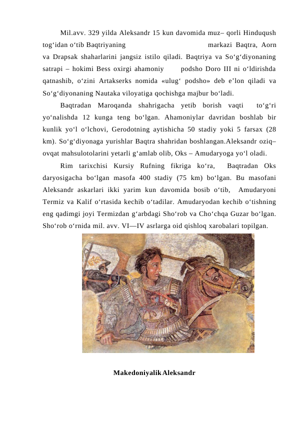 Mil.avv. 329 yilda Aleksandr 15 kun davomida muz– qorli Hinduqush
tog‘idan o‘tib Baqtriyaning
markazi Baqtra, Aorn
va Drapsak shaharlarini jangsiz istilo qiladi. Baqtriya va So‘g‘diyonaning
satrapi – hokimi Bess oxirgi ahamoniy      podsho Doro III ni o‘ldirishda
qatnashib,  o‘zini  Artakserks  nomida  «ulug‘  podsho»  deb  e’lon  qiladi  va
So‘g‘diyonaning Nautaka viloyatiga qochishga majbur bo‘ladi. 
Baqtradan  Maroqanda  shahrigacha  yetib  borish  vaqti   to‘g‘ri
yo‘nalishda  12  kunga  teng  bo‘lgan.  Ahamoniylar  davridan  boshlab  bir
kunlik yo‘l o‘lchovi, Gerodotning aytishicha 50 stadiy yoki 5 farsax (28
km). So‘g‘diyonaga yurishlar Baqtra shahridan boshlangan.Aleksandr oziq–
ovqat mahsulotolarini yetarli g‘amlab olib, Oks – Amudaryoga yo‘l oladi. 
Rim  tarixchisi  Kursiy  Rufning  fikriga  ko‘ra,   Baqtradan  Oks
daryosigacha  bo‘lgan  masofa  400  stadiy  (75  km)  bo‘lgan.  Bu  masofani
Aleksandr  askarlari  ikki  yarim  kun  davomida  bosib  o‘tib,   Amudaryoni
Termiz va Kalif o‘rtasida kechib o‘tadilar. Amudaryodan kechib o‘tishning
eng qadimgi joyi Termizdan g‘arbdagi Sho‘rob va Cho‘chqa Guzar bo‘lgan.
Sho‘rob o‘rnida mil. avv. VI—IV asrlarga oid qishloq xarobalari topilgan.
Makedoniyalik Aleksandr   
