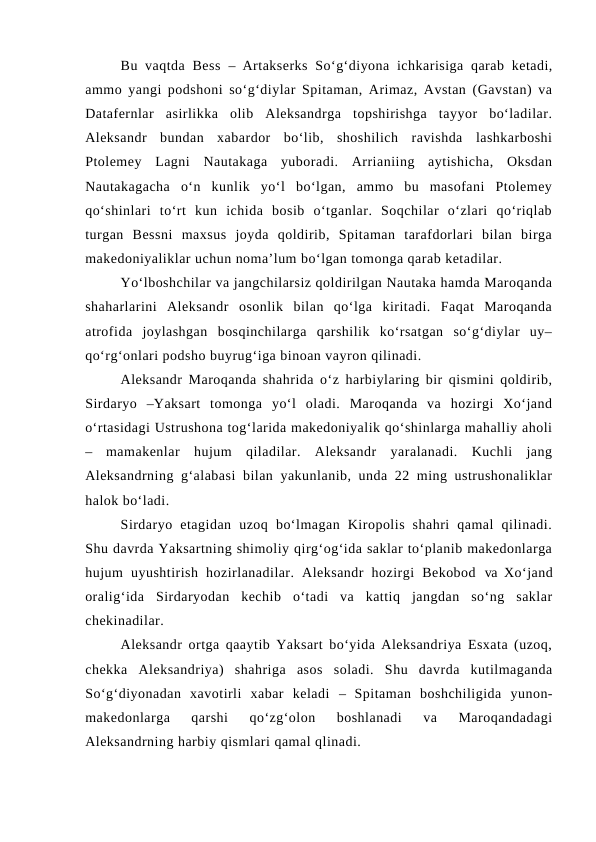Bu vaqtda Bess  – Artakserks  So‘g‘diyona ichkarisiga  qarab  ketadi,
ammo yangi podshoni so‘g‘diylar Spitaman, Arimaz, Avstan (Gavstan) va
Datafernlar  asirlikka  olib  Aleksandrga  topshirishga  tayyor  bo‘ladilar.
Aleksandr  bundan  xabardor  bo‘lib,  shoshilich  ravishda  lashkarboshi
Ptolemey  Lagni  Nautakaga  yuboradi.  Arrianiing  aytishicha,  Oksdan
Nautakagacha  o‘n  kunlik  yo‘l  bo‘lgan,  ammo  bu  masofani  Ptolemey
qo‘shinlari  to‘rt  kun  ichida  bosib  o‘tganlar.  Soqchilar  o‘zlari  qo‘riqlab
turgan  Bessni  maxsus  joyda  qoldirib,  Spitaman  tarafdorlari  bilan  birga
makedoniyaliklar uchun noma’lum bo‘lgan tomonga qarab ketadilar.
Yo‘lboshchilar va jangchilarsiz qoldirilgan Nautaka hamda Maroqanda
shaharlarini  Aleksandr  osonlik  bilan  qo‘lga  kiritadi.  Faqat  Maroqanda
atrofida  joylashgan  bosqinchilarga  qarshilik  ko‘rsatgan  so‘g‘diylar  uy–
qo‘rg‘onlari podsho buyrug‘iga binoan vayron qilinadi. 
Aleksandr Maroqanda shahrida o‘z harbiylaring bir qismini qoldirib,
Sirdaryo  –Yaksart  tomonga  yo‘l  oladi.  Maroqanda  va  hozirgi  Xo‘jand
o‘rtasidagi Ustrushona tog‘larida makedoniyalik qo‘shinlarga mahalliy aholi
– mamakenlar  hujum  qiladilar.  Aleksandr  yaralanadi.  Kuchli  jang
Aleksandrning g‘alabasi  bilan yakunlanib, unda 22 ming ustrushonaliklar
halok bo‘ladi.
Sirdaryo  etagidan  uzoq  bo‘lmagan  Kiropolis  shahri  qamal  qilinadi.
Shu davrda Yaksartning shimoliy qirg‘og‘ida saklar to‘planib makedonlarga
hujum  uyushtirish  hozirlanadilar.  Aleksandr  hozirgi  Bekobod  va  Xo‘jand
oralig‘ida  Sirdaryodan  kechib  o‘tadi  va  kattiq  jangdan  so‘ng  saklar
chekinadilar. 
Aleksandr ortga qaaytib Yaksart bo‘yida Aleksandriya Esxata (uzoq,
chekka  Aleksandriya)  shahriga  asos  soladi.  Shu  davrda  kutilmaganda
So‘g‘diyonadan  xavotirli  xabar  keladi  – Spitaman  boshchiligida  yunon-
makedonlarga  qarshi  qo‘zg‘olon  boshlanadi  va  Maroqandadagi
Aleksandrning harbiy qismlari qamal qlinadi. 
