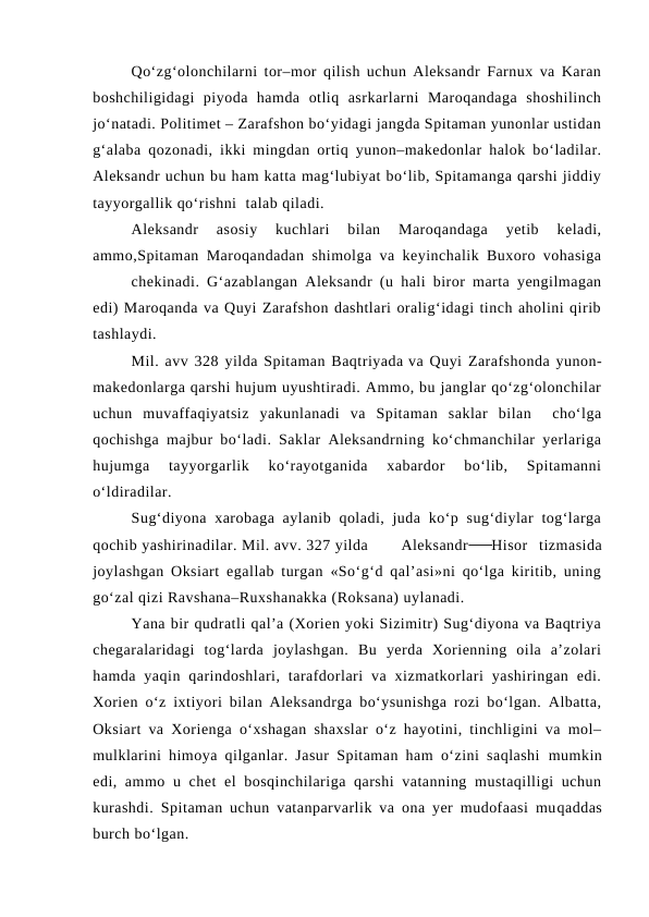 Qo‘zg‘olonchilarni tor–mor qilish uchun Aleksandr Farnux va Karan
boshchiligidagi  piyoda  hamda  otliq  asrkarlarni  Maroqandaga  shoshilinch
jo‘natadi. Politimet – Zarafshon bo‘yidagi jangda Spitaman yunonlar ustidan
g‘alaba qozonadi, ikki mingdan ortiq yunon–makedonlar halok bo‘ladilar.
Aleksandr uchun bu ham katta mag‘lubiyat bo‘lib, Spitamanga qarshi jiddiy
tayyorgallik qo‘rishni  talab qiladi.
Aleksandr  asosiy  kuchlari  bilan  Maroqandaga  yetib  keladi,
ammo,Spitaman Maroqandadan shimolga va keyinchalik Buxoro vohasiga
chekinadi. G‘azablangan Aleksandr (u hali biror marta yengilmagan
edi) Maroqanda va Quyi Zarafshon dashtlari oralig‘idagi tinch aholini qirib
tashlaydi.
Mil. avv 328 yilda Spitaman Baqtriyada va Quyi Zarafshonda yunon-
makedonlarga qarshi hujum uyushtiradi. Ammo, bu janglar qo‘zg‘olonchilar
uchun  muvaffaqiyatsiz  yakunlanadi  va  Spitaman  saklar  bilan   cho‘lga
qochishga majbur bo‘ladi. Saklar Aleksandrning ko‘chmanchilar yerlariga
hujumga  tayyorgarlik  ko‘rayotganida  xabardor  bo‘lib,  Spitamanni
o‘ldiradilar.
Sug‘diyona xarobaga aylanib  qoladi,  juda  ko‘p sug‘diylar  tog‘larga
qochib yashirinadilar. Mil. avv. 327 yilda
Aleksandr 
  Hisor  tizmasida
joylashgan Oksiart egallab turgan «So‘g‘d qal’asi»ni qo‘lga kiritib, uning
go‘zal qizi Ravshana–Ruxshanakka (Roksana) uylanadi.
Yana bir qudratli qal’a (Xorien yoki Sizimitr) Sug‘diyona va Baqtriya
chegaralaridagi  tog‘larda  joylashgan.  Bu  yerda  Xorienning  oila  a’zolari
hamda  yaqin  qarindoshlari,  tarafdorlari  va  xizmatkorlari  yashiringan  edi.
Xorien o‘z ixtiyori bilan Aleksandrga bo‘ysunishga rozi bo‘lgan. Albatta,
Oksiart va Xorienga o‘xshagan shaxslar o‘z hayotini, tinchligini va mol–
mulklarini himoya qilganlar. Jasur Spitaman ham o‘zini saqlashi  mumkin
edi, ammo u chet  el  bosqinchilariga qarshi  vatanning mustaqilligi uchun
kurashdi.  Spitaman uchun vatanparvarlik va ona yer mudofaasi muqaddas
burch bo‘lgan.
