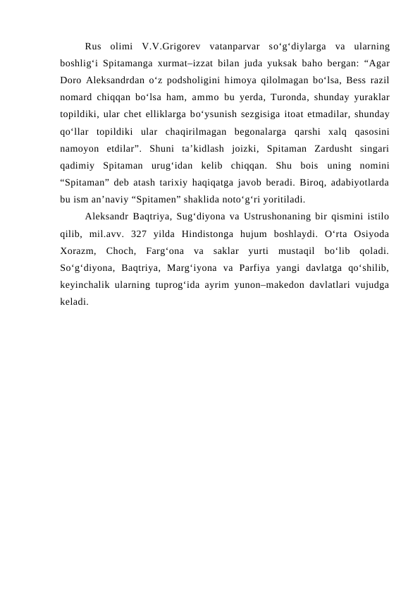 Rus  olimi  V.V.Grigorev  vatanparvar  so‘g‘diylarga  va  ularning
boshlig‘i Spitamanga xurmat–izzat bilan  juda yuksak baho bergan:  “Agar
Doro  Aleksandrdan o‘z podsholigini himoya  qilolmagan bo‘lsa, Bess razil
nomard chiqqan bo‘lsa  ham, ammo bu yerda, Turonda,  shunday yuraklar
topildiki, ular chet elliklarga bo‘ysunish sezgisiga itoat etmadilar, shunday
qo‘llar  topildiki  ular  chaqirilmagan  begonalarga  qarshi  xalq qasosini
namoyon  etdilar”.  Shuni  ta’kidlash  joizki,  Spitaman  Zardusht  singari
qadimiy  Spitaman  urug‘idan  kelib  chiqqan.  Shu  bois uning  nomini
“Spitaman” deb atash tarixiy haqiqatga javob beradi. Biroq, adabiyotlarda
bu ism an’naviy “Spitamen” shaklida noto‘g‘ri yoritiladi.
Aleksandr  Baqtriya, Sug‘diyona va Ustrushonaning bir qismini istilo
qilib,  mil.avv.  327  yilda  Hindistonga  hujum  boshlaydi.  O‘rta  Osiyoda
Xorazm,  Choch,  Farg‘ona  va  saklar  yurti  mustaqil  bo‘lib  qoladi.
So‘g‘diyona,  Baqtriya,  Marg‘iyona  va  Parfiya  yangi  davlatga  qo‘shilib,
keyinchalik ularning tuprog‘ida ayrim yunon–makedon davlatlari vujudga
keladi.
