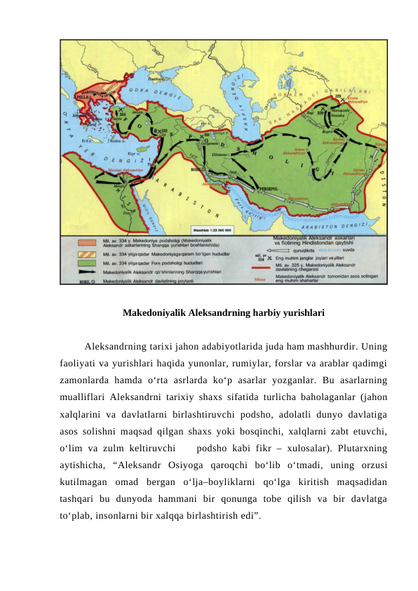 Makedoniyalik Aleksandrning harbiy yurishlari
Aleksandrning tarixi jahon adabiyotlarida juda ham mashhurdir. Uning
faoliyati va yurishlari haqida yunonlar, rumiylar, forslar va arablar qadimgi
zamonlarda  hamda  o‘rta  asrlarda  ko‘p  asarlar  yozganlar.  Bu  asarlarning
mualliflari  Aleksandrni  tarixiy shaxs sifatida turlicha baholaganlar (jahon
xalqlarini  va  davlatlarni  birlashtiruvchi  podsho,  adolatli  dunyo  davlatiga
asos solishni maqsad qilgan shaxs yoki bosqinchi, xalqlarni zabt etuvchi,
o‘lim  va  zulm  keltiruvchi     podsho  kabi  fikr  –  xulosalar).  Plutarxning
aytishicha,  “Aleksandr  Osiyoga qaroqchi  bo‘lib  o‘tmadi,  uning  orzusi
kutilmagan  omad  bergan  o‘lja–boyliklarni  qo‘lga  kiritish  maqsadidan
tashqari  bu  dunyoda  hammani  bir  qonunga  tobe  qilish  va  bir  davlatga
to‘plab, insonlarni bir xalqqa birlashtirish edi”.
