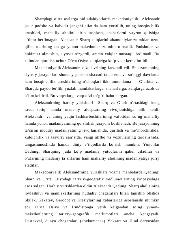 Sharqdagi o‘rta asrlarga oid adabiyotlarda makedoniyalik  Aleksandr
jasur podsho va bahodir jangchi sifatida ham yoritilib, uning bosqinchilik
urushlari,  mahalliy  aholini  qirib  tashlash,  shaharlarni  vayron  qilishiga
e’tibor berilmagan. Aleksandr Sharq xalqlarini ahamoniylar zulmidan ozod
qilib,  ularining  ustiga  yunon-makedonlar  zulmini  o‘rnatdi.  Podsholar  va
hokimlar almashib, siyosat o‘zgardi, ammo xalqlar mustaqil bo‘lmadi. Bu
zulmdan qutulish uchun O‘rta Osiyo xalqlariga ko‘p vaqt kerak bo‘ldi.
Makedoniyalik Aleksandr   o‘z davrining farzandi edi. Shu zamonning
siyosiy jarayonlari shunday podsho shaxsni talab etdi va so‘nggi davrlarda
ham bosqinchilik urushlarining o‘choqlari ikki tomonlama — G‘arbda va
Sharqda paydo bo‘lib, yuzlab mamlakatlarga, shaharlarga, xalqlarga azob va
o‘lim keltirdi. Bu voqealarga vaqt o‘zi to‘g‘ri baho bergan.
Aleksandrning  harbiy  yurishlari   Sharq  va  G‘arb  o‘rtasidagi  keng
savdo–sotiq  hamda  madaniy  aloqalarning  rivojlanishiga  olib  keldi.
Aleksandr  va uning yaqin lashkarboshilarining vafotidan so‘ng mahalliy
hamda yunon madaniyatining qo‘shilish jarayoni boshlanadi. Bu jarayonning
ta’sirini moddiy madaniyatning rivojlanishida, qurilish va me’morchilikda,
kulolchilik va tasviriy san’atda, yangi alifbo va yozuvlarning tarqalishida,
tangashunoslikda  hamda  diniy  e’tiqodlarda  ko‘rish  mumkin.  Yunonlar
Qadimgi  Sharqning  juda  ko‘p  madaniy  yutuqlarini  qabul  qiladilar  va
o‘zlarining madaniy ta’sirlarini ham mahalliy aholining madaniyatiga joriy
etadilar.
Makedoniyalik  Aleksandrning yurishlari  yozma manbalarda Qadimgi
Sharq va O‘rta Osiyodagi tarixiy–geografik ma’lumotlarning ko‘payishiga
asos solgan. Harbiy yurishlardan oldin Aleksandr Qadimgi Sharq aholisining
joylashuvi va mamlakatlarning hududiy chegaralari bilan tanishib olishda
Skilak, Gekatey, Gerodot va Ktesiylarning xabarlariga asoslanishi mumkin
edi.  O‘rta  Osiyo  va  Hindistonga  yetib  kelgandan  so‘ng  yunon–
makedonlarning  tarixiy–geografik  ma’lumotlari  ancha  kengayadi.
Dastavval,  dunyo  chegaralari  («oykumena»)  Yaksart  va  Hind  daryosidan
