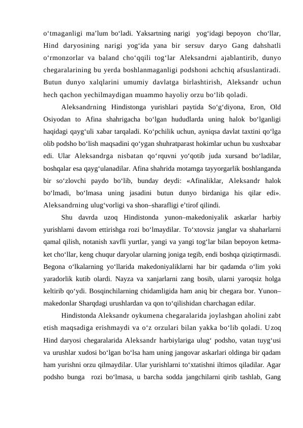 o‘tmaganligi  ma’lum bo‘ladi. Yaksartning narigi  yog‘idagi bepoyon  cho‘llar,
Hind  daryosining  narigi yog‘ida  yana bir  sersuv  daryo  Gang  dahshatli
o‘rmonzorlar  va  baland  cho‘qqili  tog‘lar  Aleksandrni  ajablantirib,  dunyo
chegaralarining bu yerda boshlanmaganligi podshoni achchiq afsuslantiradi.
Butun  dunyo  xalqlarini  umumiy  davlatga  birlashtirish,  Aleksandr  uchun
hech qachon yechilmaydigan muammo hayoliy orzu bo‘lib qoladi. 
Aleksandrning Hindistonga  yurishlari  paytida  So‘g‘diyona,  Eron,  Old
Osiyodan  to  Afina  shahrigacha  bo‘lgan  hududlarda  uning  halok  bo‘lganligi
haqidagi qayg‘uli xabar tarqaladi. Ko‘pchilik uchun, ayniqsa davlat taxtini qo‘lga
olib podsho bo‘lish maqsadini qo‘ygan shuhratparast hokimlar uchun bu xushxabar
edi.  Ular  Aleksandrga  nisbatan  qo‘rquvni  yo‘qotib  juda  xursand  bo‘ladilar,
boshqalar esa qayg‘ulanadilar. Afina shahrida motamga tayyorgarlik boshlanganda
bir  so‘zlovchi  paydo  bo‘lib,  bunday  deydi:  «Afinaliklar,  Aleksandr halok
bo‘lmadi,  bo‘lmasa  uning  jasadini  butun  dunyo  birdaniga  his  qilar  edi».
Aleksandrning ulug‘vorligi va shon–sharafligi e’tirof qilindi. 
Shu  davrda  uzoq  Hindistonda  yunon–makedoniyalik  askarlar  harbiy
yurishlarni davom ettirishga rozi bo‘lmaydilar. To‘xtovsiz janglar va shaharlarni
qamal qilish, notanish xavfli yurtlar, yangi va yangi tog‘lar bilan bepoyon ketma-
ket cho‘llar, keng chuqur daryolar ularning joniga tegib, endi boshqa qiziqtirmasdi.
Begona o‘lkalarning yo‘llarida makedoniyaliklarni har bir qadamda o‘lim yoki
yaradorlik kutib olardi. Nayza va xanjarlarni zang bosib, ularni yaroqsiz holga
keltirib qo‘ydi. Bosqinchilarning chidamligida ham aniq bir chegara bor. Yunon–
makedonlar Sharqdagi urushlardan va qon to‘qilishidan charchagan edilar.
Hindistonda Aleksandr oykumena chegaralarida joylashgan aholini zabt
etish maqsadiga erishmaydi va o‘z orzulari bilan yakka bo‘lib qoladi. Uzoq
Hind daryosi chegaralarida Aleksandr harbiylariga ulug‘ podsho, vatan tuyg‘usi
va urushlar xudosi bo‘lgan bo‘lsa ham uning jangovar askarlari oldinga bir qadam
ham yurishni orzu qilmaydilar. Ular yurishlarni to‘xtatishni iltimos qiladilar. Agar
podsho bunga  rozi bo‘lmasa, u barcha sodda jangchilarni qirib tashlab, Gang
