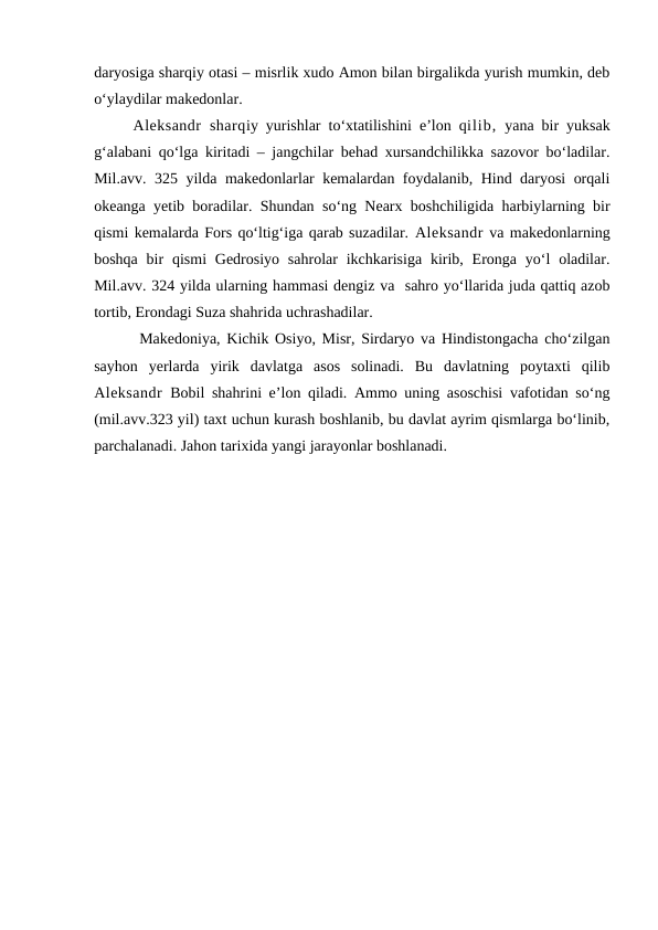 daryosiga sharqiy otasi – misrlik xudo Amon bilan birgalikda yurish mumkin, deb
o‘ylaydilar makedonlar. 
Aleksandr  sharqiy yurishlar to‘xtatilishini e’lon qilib, yana bir yuksak
g‘alabani qo‘lga kiritadi – jangchilar behad xursandchilikka sazovor bo‘ladilar.
Mil.avv. 325 yilda makedonlarlar kemalardan foydalanib, Hind daryosi orqali
okeanga yetib boradilar. Shundan so‘ng Nearx boshchiligida harbiylarning bir
qismi kemalarda Fors qo‘ltig‘iga qarab suzadilar. Aleksandr va makedonlarning
boshqa  bir  qismi  Gedrosiyo  sahrolar  ikchkarisiga  kirib,  Eronga  yo‘l  oladilar.
Mil.avv. 324 yilda ularning hammasi dengiz va  sahro yo‘llarida juda qattiq azob
tortib, Erondagi Suza shahrida uchrashadilar. 
 Makedoniya, Kichik Osiyo, Misr, Sirdaryo va Hindistongacha cho‘zilgan
sayhon  yerlarda  yirik  davlatga  asos  solinadi.  Bu  davlatning  poytaxti  qilib
Aleksandr  Bobil shahrini e’lon qiladi. Ammo uning asoschisi vafotidan so‘ng
(mil.avv.323 yil) taxt uchun kurash boshlanib, bu davlat ayrim qismlarga bo‘linib,
parchalanadi. Jahon tarixida yangi jarayonlar boshlanadi. 
