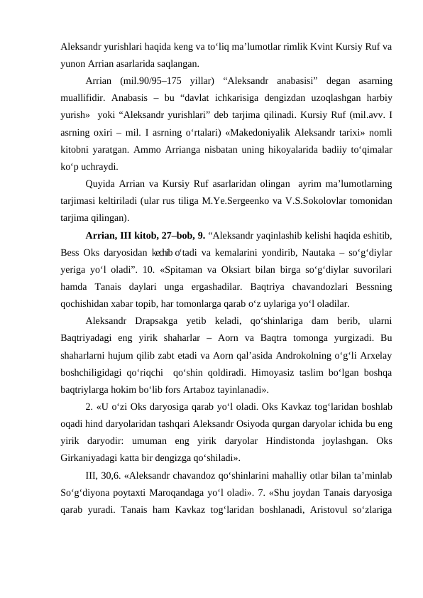 Aleksandr yurishlari haqida keng va to‘liq ma’lumotlar rimlik Kvint Kursiy Ruf va
yunon Arrian asarlarida saqlangan. 
Arrian  (mil.90/95–175  yillar) “Aleksandr  anabasisi”  degan  asarning
muallifidir.  Anabasis –  bu  “davlat  ichkarisiga  dengizdan  uzoqlashgan  harbiy
yurish»  yoki “Aleksandr yurishlari” deb tarjima qilinadi. Kursiy Ruf (mil.avv. I
asrning oxiri – mil.  I asrning o‘rtalari) «Makedoniyalik  Aleksandr tarixi» nomli
kitobni yaratgan. Ammo Arrianga nisbatan uning  hikoyalarida badiiy to‘qimalar
ko‘p uchraydi.
Quyida Arrian va Kursiy Ruf asarlaridan olingan   ayrim ma’lumotlarning
tarjimasi keltiriladi (ular rus tiliga M.Ye.Sergeenko va V.S.Sokolovlar tomonidan
tarjima qilingan). 
Arrian, III kitob, 27–bob, 9. “Aleksandr yaqinlashib kelishi haqida eshitib,
Bess Oks daryosidan  kechib o‘tadi va kemalarini yondirib, Nautaka – so‘g‘diylar
yeriga yo‘l oladi”. 10. «Spitaman va Oksiart bilan birga so‘g‘diylar suvorilari
hamda  Tanais  daylari  unga  ergashadilar.  Baqtriya  chavandozlari  Bessning
qochishidan xabar topib, har tomonlarga qarab o‘z uylariga yo‘l oladilar. 
Aleksandr  Drapsakga  yetib  keladi,  qo‘shinlariga  dam  berib,  ularni
Baqtriyadagi  eng  yirik  shaharlar  – Aorn  va  Baqtra  tomonga  yurgizadi.  Bu
shaharlarni hujum qilib zabt etadi va Aorn qal’asida Androkolning o‘g‘li Arxelay
boshchiligidagi qo‘riqchi  qo‘shin qoldiradi. Himoyasiz taslim bo‘lgan boshqa
baqtriylarga hokim bo‘lib fors Artaboz tayinlanadi».
2. «U o‘zi Oks daryosiga qarab yo‘l oladi. Oks Kavkaz tog‘laridan boshlab
oqadi hind daryolaridan tashqari Aleksandr Osiyoda qurgan daryolar ichida bu eng
yirik  daryodir:  umuman  eng  yirik  daryolar  Hindistonda joylashgan.  Oks
Girkaniyadagi katta bir dengizga qo‘shiladi».
III, 30,6. «Aleksandr chavandoz qo‘shinlarini mahalliy otlar bilan ta’minlab
So‘g‘diyona poytaxti Maroqandaga yo‘l oladi». 7. «Shu joydan Tanais daryosiga
qarab yuradi. Tanais ham Kavkaz tog‘laridan boshlanadi, Aristovul so‘zlariga
