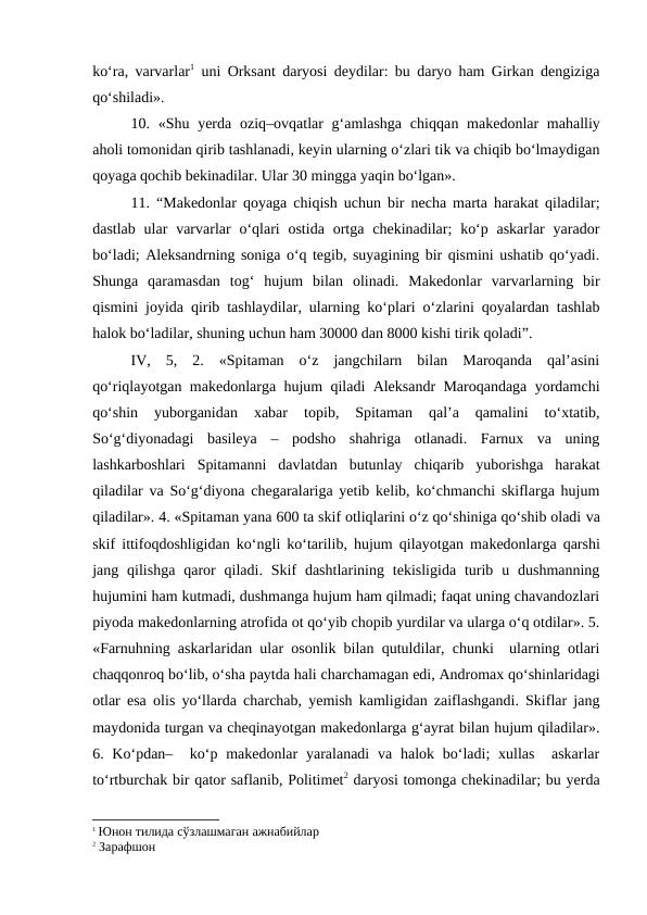ko‘ra, varvarlar1 uni Orksant daryosi deydilar: bu daryo ham Girkan dengiziga
qo‘shiladi».
10. «Shu yerda  oziq–ovqatlar  g‘amlashga  chiqqan makedonlar  mahalliy
aholi tomonidan qirib tashlanadi, keyin ularning o‘zlari tik va chiqib bo‘lmaydigan
qoyaga qochib bekinadilar. Ular 30 mingga yaqin bo‘lgan».
11.  “Makedonlar qoyaga chiqish uchun bir necha marta harakat qiladilar;
dastlab  ular  varvarlar  o‘qlari  ostida  ortga  chekinadilar;  ko‘p  askarlar  yarador
bo‘ladi; Aleksandrning soniga o‘q tegib, suyagining bir qismini ushatib qo‘yadi.
Shunga  qaramasdan  tog‘  hujum  bilan  olinadi.  Makedonlar  varvarlarning  bir
qismini joyida qirib tashlaydilar, ularning ko‘plari o‘zlarini qoyalardan tashlab
halok bo‘ladilar, shuning uchun ham 30000 dan 8000 kishi tirik qoladi”.
IV,  5,  2.  «Spitaman  o‘z  jangchilarn  bilan  Maroqanda  qal’asini
qo‘riqlayotgan makedonlarga hujum qiladi Aleksandr Maroqandaga yordamchi
qo‘shin  yuborganidan  xabar
 topib,  Spitaman  qal’a  qamalini  to‘xtatib,
So‘g‘diyonadagi  basileya  – podsho  shahriga  otlanadi.  Farnux  va  uning
lashkarboshlari  Spitamanni  davlatdan  butunlay  chiqarib  yuborishga  harakat
qiladilar va So‘g‘diyona chegaralariga yetib kelib, ko‘chmanchi skiflarga hujum
qiladilar». 4. «Spitaman yana 600 ta skif otliqlarini o‘z qo‘shiniga qo‘shib oladi va
skif ittifoqdoshligidan ko‘ngli ko‘tarilib, hujum qilayotgan makedonlarga qarshi
jang qilishga  qaror  qiladi.  Skif  dashtlarining  tekisligida  turib  u dushmanning
hujumini ham kutmadi, dushmanga hujum ham qilmadi; faqat uning chavandozlari
piyoda makedonlarning atrofida ot qo‘yib chopib yurdilar va ularga o‘q otdilar». 5.
«Farnuhning askarlaridan ular osonlik bilan qutuldilar, chunki  ularning otlari
chaqqonroq bo‘lib, o‘sha paytda hali charchamagan edi, Andromax qo‘shinlaridagi
otlar esa  olis yo‘llarda charchab, yemish kamligidan zaiflashgandi. Skiflar jang
maydonida turgan va cheqinayotgan makedonlarga g‘ayrat bilan hujum qiladilar».
6. Ko‘pdan–  ko‘p makedonlar  yaralanadi  va halok bo‘ladi;  xullas   askarlar
to‘rtburchak bir qator saflanib, Politimet2 daryosi tomonga chekinadilar; bu yerda
1 Юнон тилида сўзлашмаган ажнабийлар
2 Зарафшон 
