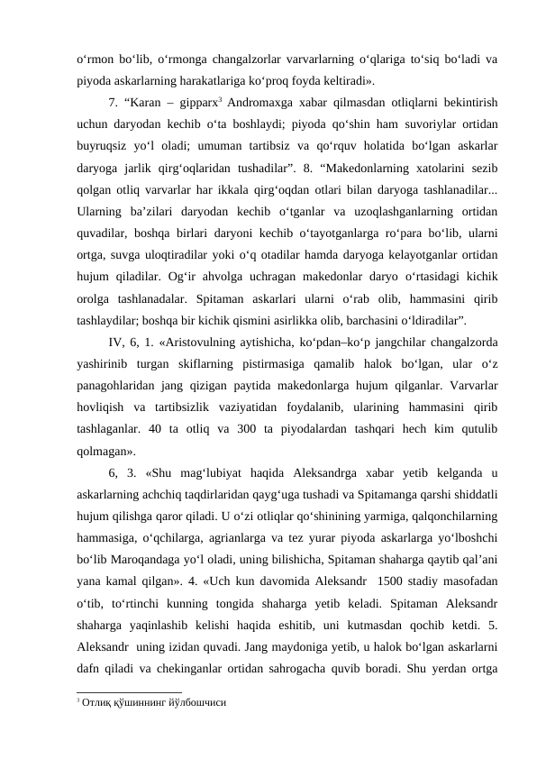 o‘rmon bo‘lib, o‘rmonga changalzorlar varvarlarning o‘qlariga to‘siq bo‘ladi va
piyoda askarlarning harakatlariga ko‘proq foyda keltiradi».
7. “Karan  –  gipparx3 Andromaxga xabar qilmasdan otliqlarni bekintirish
uchun daryodan kechib o‘ta boshlaydi; piyoda qo‘shin ham  suvoriylar ortidan
buyruqsiz  yo‘l  oladi;  umuman  tartibsiz  va  qo‘rquv  holatida  bo‘lgan  askarlar
daryoga  jarlik  qirg‘oqlaridan  tushadilar”.  8.  “Makedonlarning  xatolarini  sezib
qolgan otliq varvarlar har ikkala qirg‘oqdan otlari bilan daryoga tashlanadilar...
Ularning  ba’zilari  daryodan  kechib  o‘tganlar  va  uzoqlashganlarning  ortidan
quvadilar, boshqa birlari daryoni kechib o‘tayotganlarga ro‘para bo‘lib, ularni
ortga, suvga uloqtiradilar yoki o‘q otadilar hamda daryoga kelayotganlar ortidan
hujum  qiladilar. Og‘ir  ahvolga  uchragan  makedonlar  daryo o‘rtasidagi  kichik
orolga  tashlanadalar.  Spitaman  askarlari  ularni  o‘rab  olib,  hammasini  qirib
tashlaydilar; boshqa bir kichik qismini asirlikka olib, barchasini o‘ldiradilar”. 
IV, 6, 1. «Aristovulning aytishicha, ko‘pdan–ko‘p jangchilar changalzorda
yashirinib  turgan  skiflarning  pistirmasiga  qamalib  halok  bo‘lgan,  ular  o‘z
panagohlaridan jang qizigan paytida makedonlarga hujum qilganlar. Varvarlar
hovliqish  va  tartibsizlik  vaziyatidan  foydalanib,  ularining  hammasini  qirib
tashlaganlar.  40  ta  otliq  va  300  ta  piyodalardan  tashqari  hech  kim  qutulib
qolmagan».
6,  3.  «Shu  mag‘lubiyat  haqida  Aleksandrga  xabar  yetib  kelganda  u
askarlarning achchiq taqdirlaridan qayg‘uga tushadi va Spitamanga qarshi shiddatli
hujum qilishga qaror qiladi. U o‘zi otliqlar qo‘shinining yarmiga, qalqonchilarning
hammasiga, o‘qchilarga, agrianlarga va tez yurar piyoda askarlarga yo‘lboshchi
bo‘lib Maroqandaga yo‘l oladi, uning bilishicha, Spitaman shaharga qaytib qal’ani
yana kamal qilgan». 4. «Uch kun davomida Aleksandr  1500 stadiy masofadan
o‘tib,  to‘rtinchi  kunning  tongida  shaharga  yetib  keladi.  Spitaman  Aleksandr
shaharga  yaqinlashib  kelishi  haqida  eshitib,  uni  kutmasdan  qochib  ketdi.  5.
Aleksandr  uning izidan quvadi. Jang maydoniga yetib, u halok bo‘lgan askarlarni
dafn qiladi va chekinganlar ortidan sahrogacha quvib boradi. Shu yerdan ortga
3 Отлиқ қўшиннинг йўлбошчиси
