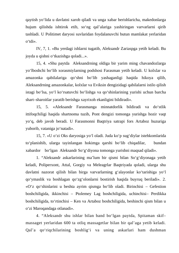 qaytish yo‘lida u davlatni xarob qiladi va unga xabar berishlaricha, makedonlarga
hujum  qilishda  ishtirok  etib,  so‘ng  qal’alariga  yashiringan  varvarlarni  qirib
tashladi. U Politimet daryosi suvlaridan foydalanuvchi butun mamlakat yerlaridan
o‘tdi». 
IV, 7, 1. «Bu yerdagi ishlarni tugatib, Aleksandr Zariaspga yetib keladi. Bu
joyda u qishni o‘tkazishga qoladi...».
15, 4. «Shu paytda  Aleksandrning oldiga bir yarim ming chavandozlarga
yo‘lboshchi bo‘lib xorasmiylarning podshosi Farasman yetib keladi. U kolxlar va
amazonka  qabilalariga  qo‘shni  bo‘lib  yashaganligi  haqida  hikoya  qilib,
Aleksandrning amazonkalar, kolxlar va Eviksin dengizidagi qabilalarni istilo qilish
istagi bo‘lsa, yo‘l ko‘rsatuvchi bo‘lishga va qo‘shinlarining yurishi uchun barcha
shart–sharoitlar yaratib berishga xayrixoh ekanligini bildiradi».
15,  5.  «Aleksandr  Farasmanga  minnatdorlik  bildiradi  va  do‘stlik
ittifoqchiligi haqida shartnoma tuzib, Pont dengizi tomonga yurishga hozir vaqt
yo‘q, deb javob beradi. U Farasmonni Baqtriya satrapi fors Artaboz huzuriga
yuborib, vataniga jo‘natadi».
15, 7. «U o‘zi Oks daryosiga yo‘l oladi. Juda ko‘p sug‘diylar istehkomlarida
to‘planishib,  ularga  tayinlangan  hokimga  qarshi bo‘lib  chiqadilar,   bundan
xabardor    bo‘lgan  Aleksandr So‘g‘diyona tomonga yurishni maqsad qiladi».
1. “Aleksandr askarlarining ma’lum bir qismi bilan So‘g‘diyonaga yetib
keladi, Poliperxont, Attal, Gorgiy va Meleagrlar Baqtriyada qoladi, ularga shu
davlatni  nazorat  qilish  bilan  birga  varvarlarning  g‘alayonlar  ko‘tarishiga  yo‘l
qo‘ymaslik va boshlagan qo‘zg‘olonlarni bostirish haqida buyruq beriladi». 2.
«O‘z qo‘shinlarini u beshta ayrim qismga bo‘lib oladi. Birinchisi  – Gefestion
boshchiligida,  ikkinchisi  – Ptolemey  Lag  boshchiligida,  uchinchisi– Perdikka
boshchiligida, to‘rtinchisi – Ken va Artaboz boshchiligida, beshinchi qism bilan u
o‘zi Maroqandaga otlanadi».
4. “Aleksandr shu ishlar bilan band bo‘lgan paytda, Spitaman skif–
massaget yerlaridan 600 ta otliq massagetlar bilan bir qal’aga yetib keladi.
Qal’a  qo‘riqchilarining  boshlig‘i  va  uning  askarlari  ham  dushman
