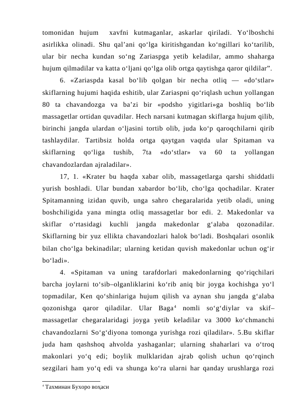 tomonidan  hujum   xavfni  kutmaganlar,  askarlar  qiriladi.  Yo‘lboshchi
asirlikka  olinadi.  Shu  qal’ani  qo‘lga  kiritishgandan  ko‘ngillari  ko‘tarilib,
ular  bir  necha  kundan  so‘ng  Zariaspga  yetib  keladilar,  ammo  shaharga
hujum qilmadilar va katta o‘ljani qo‘lga olib ortga qaytishga qaror qildilar”.
6.  «Zariaspda  kasal  bo‘lib  qolgan  bir  necha  otliq  —  «do‘stlar»
skiflarning hujumi haqida eshitib, ular Zariaspni qo‘riqlash uchun yollangan
80  ta  chavandozga  va  ba’zi  bir  «podsho  yigitlari»ga  boshliq  bo‘lib
massagetlar ortidan quvadilar. Hech narsani kutmagan skiflarga hujum qilib,
birinchi jangda ulardan o‘ljasini tortib olib, juda ko‘p qaroqchilarni qirib
tashlaydilar.  Tartibsiz  holda  ortga  qaytgan  vaqtda  ular  Spitaman  va
skiflarning  qo‘liga  tushib,  7ta  «do‘stlar»  va  60  ta  yollangan
chavandozlardan ajraladilar».
17,  1.  «Krater  bu  haqda  xabar  olib,  massagetlarga  qarshi  shiddatli
yurish boshladi. Ular  bundan xabardor bo‘lib, cho‘lga qochadilar. Krater
Spitamanning  izidan  quvib,  unga  sahro  chegaralarida  yetib  oladi,  uning
boshchiligida  yana  mingta  otliq  massagetlar  bor  edi.  2.  Makedonlar  va
skiflar  o‘rtasidagi  kuchli  jangda  makedonlar  g‘alaba  qozonadilar.
Skiflarning bir yuz ellikta chavandozlari halok bo‘ladi. Boshqalari osonlik
bilan cho‘lga bekinadilar; ularning ketidan quvish makedonlar uchun og‘ir
bo‘ladi». 
4.  «Spitaman  va  uning  tarafdorlari  makedonlarning  qo‘riqchilari
barcha joylarni to‘sib–olganliklarini ko‘rib aniq bir joyga kochishga yo‘l
topmadilar, Ken  qo‘shinlariga hujum  qilish va  aynan shu jangda  g‘alaba
qozonishga  qaror  qiladilar.  Ular  Baga4 nomli  so‘g‘diylar  va  skif–
massagetlar  chegaralaridagi  joyga  yetib  keladilar  va  3000  ko‘chmanchi
chavandozlarni So‘g‘diyona tomonga yurishga rozi qiladilar». 5.Bu skiflar
juda  ham  qashshoq  ahvolda  yashaganlar;  ularning  shaharlari  va  o‘troq
makonlari  yo‘q  edi;  boylik  mulklaridan  ajrab  qolish  uchun  qo‘rqinch
sezgilari ham yo‘q edi va shunga ko‘ra ularni har qanday urushlarga rozi
4 Тахминан Бухоро воҳаси
