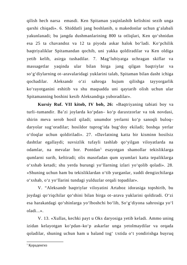 qilish hech narsa  emasdi. Ken Spitaman yaqinlashib kelishini sezib unga
qarshi chiqadi». 6. Shiddatli jang boshlanib, u makedonlar uchun g‘alabali
yakunlanadi; bu jangda dushmanlarining 800 ta otliqlari, Ken qo‘shnidan
esa  25  ta  chavandoz  va  12  ta  piyoda  askar  halok  bo‘ladi.  Ko‘pchilik
baqtriyaliklar  Spitamandan  qochib,  uni  yakka  qoldiradilar  va Ken  oldiga
yetib  kelib,  asirga  tushadilar.  7.  Mag‘lubiyatga  uchragan  skiflar  va
massagetlar  yaqinda  ular  bilan  birga  jang  qilgan  baqtriylar  va
so‘g‘diylarning ot–aravalaridagi yuklarini talab, Spitaman bilan dasht ichiga
qochadilar.  Aleksandr  o‘zi  sahroga  hujum  qilishga  tayyorgarlik
ko‘rayotganini  eshitib  va  shu  maqsadda  uni  qaytarib  olish  uchun  ular
Spitamanning boshini kesib Aleksandrga yuboradilar».
Kursiy  Ruf.  VII  kitob,  IV  bob, 26: «Baqtriyaning  tabiati  boy  va
turli–tumandir. Ba’zi joylarda ko‘pdan– ko‘p daraxtzorlar va tok novdasi,
shirin  meva  serob  hosil  qiladi;  unumdor  yerlarni  ko‘p  sanoqli  buloq–
daryolar  sug‘oradilar;  hosildor  tuprog‘ida  bug‘doy  ekiladi;  boshqa  yerlar
o‘tloqlar  uchun  qoldiriladi».  27.  «Davlatning  katta  bir  kisminn  hosilsiz
dashtlar  egallaydi;  suvsizlik  tufayli  tashlab  qo‘yilgan  viloyatlarda  na
odamlar,  na  mevalar  bor.  Pontdan5 esayotgan  shamollar  tekisliklarga
qumlarni surib, keltiradi; olis masofadan qum uyumlari katta tepaliklarga
o‘xshab ketadi; shu yerda burungi yo‘llarning izlari yo‘qolib qoladi». 28.
«Shuning uchun ham bu tekisliklardan o‘tib yurganlar, xuddi dengizchilarga
o‘xshab, o‘z yo‘llarini tundagi yulduzlar orqali topadilar».
V.  “Aleksandr  baqtriylar  viloyatini  Artaboz  idorasiga  topshirib,  bu
joydagi qo‘riqchilar qo‘shini bilan birga ot–arava yuklarini qoldiradi. O‘zi
esa harakatdagi qo‘shinlarga yo‘lboshchi bo‘lib, So‘g‘diyona sahrosiga yo‘l
oladi...».
V. 13. «Xullas, kechki payt u Oks daryosiga yetib keladi. Ammo uning
izidan  kelayotgan  ko‘pdan–ko‘p  askarlar  unga  yetolmaydilar  va  orqada
qoladilar, shuning uchun ham u baland tog‘ Ustida o‘t yondirishga buyruq
5 Қораденгиз 
