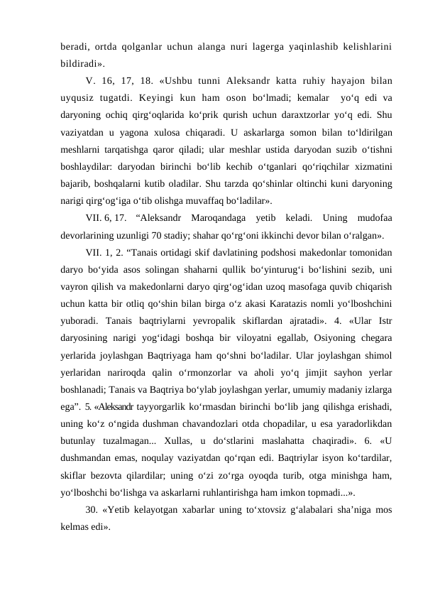 beradi, ortda qolganlar uchun alanga nuri lagerga yaqinlashib kelishlarini
bildiradi». 
V.  16, 17,  18.  «Ushbu  tunni  Aleksandr  katta ruhiy hayajon  bilan
uyqusiz  tugatdi.  Keyingi  kun  ham  oson bo‘lmadi;  kemalar   yo‘q edi  va
daryoning  ochiq qirg‘oqlarida ko‘prik  qurish uchun daraxtzorlar yo‘q edi. Shu
vaziyatdan  u  yagona  xulosa  chiqaradi.  U  askarlarga  somon  bilan  to‘ldirilgan
meshlarni tarqatishga  qaror  qiladi; ular meshlar ustida daryodan suzib  o‘tishni
boshlaydilar:  daryodan birinchi  bo‘lib kechib  o‘tganlari  qo‘riqchilar  xizmatini
bajarib, boshqalarni kutib oladilar. Shu tarzda qo‘shinlar oltinchi kuni daryoning
narigi qirg‘og‘iga o‘tib olishga muvaffaq bo‘ladilar».
VII. 6, 17.
“Aleksandr  Maroqandaga  yetib  keladi.  Uning  mudofaa
devorlarining uzunligi 70 stadiy; shahar qo‘rg‘oni ikkinchi devor bilan o‘ralgan». 
VII. 1, 2. “Tanais ortidagi skif davlatining podshosi makedonlar tomonidan
daryo bo‘yida asos solingan shaharni qullik bo‘yinturug‘i bo‘lishini sezib, uni
vayron qilish va makedonlarni daryo qirg‘og‘idan uzoq masofaga quvib chiqarish
uchun katta bir otliq qo‘shin bilan birga o‘z akasi Karatazis nomli yo‘lboshchini
yuboradi.  Tanais  baqtriylarni  yevropalik  skiflardan  ajratadi».  4.  «Ular  Istr
daryosining  narigi  yog‘idagi  boshqa  bir  viloyatni  egallab,  Osiyoning  chegara
yerlarida joylashgan Baqtriyaga ham qo‘shni bo‘ladilar. Ular joylashgan shimol
yerlaridan  nariroqda  qalin  o‘rmonzorlar  va  aholi  yo‘q  jimjit  sayhon  yerlar
boshlanadi; Tanais va Baqtriya bo‘ylab joylashgan yerlar, umumiy madaniy izlarga
ega”. 5. «Aleksandr tayyorgarlik ko‘rmasdan birinchi bo‘lib jang qilishga erishadi,
uning ko‘z o‘ngida dushman chavandozlari otda chopadilar, u esa yaradorlikdan
butunlay  tuzalmagan...  Xullas,  u  do‘stlarini  maslahatta  chaqiradi».  6.  «U
dushmandan emas, noqulay vaziyatdan qo‘rqan edi. Baqtriylar isyon ko‘tardilar,
skiflar bezovta qilardilar; uning o‘zi zo‘rga oyoqda turib, otga minishga ham,
yo‘lboshchi bo‘lishga va askarlarni ruhlantirishga ham imkon topmadi...».
30. «Yetib kelayotgan xabarlar uning to‘xtovsiz g‘alabalari sha’niga mos
kelmas edi». 
