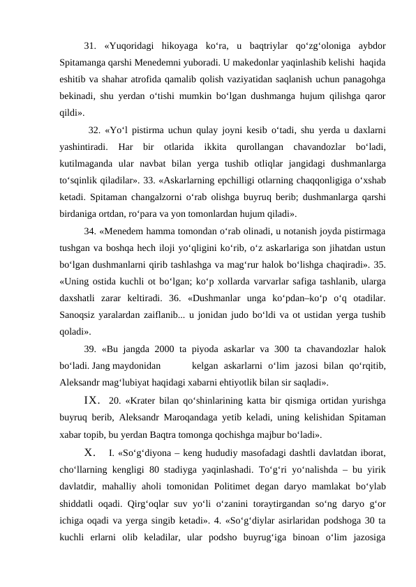 31.  «Yuqoridagi  hikoyaga  ko‘ra,  u  baqtriylar  qo‘zg‘oloniga  aybdor
Spitamanga qarshi Menedemni yuboradi. U makedonlar yaqinlashib kelishi  haqida
eshitib va shahar atrofida qamalib qolish vaziyatidan saqlanish uchun panagohga
bekinadi, shu yerdan o‘tishi mumkin bo‘lgan dushmanga hujum qilishga qaror
qildi».
 32. «Yo‘l  pistirma uchun  qulay joyni kesib  o‘tadi, shu yerda u daxlarni
yashintiradi.  Har  bir  otlarida  ikkita  qurollangan  chavandozlar  bo‘ladi,
kutilmaganda  ular  navbat  bilan  yerga  tushib  otliqlar  jangidagi  dushmanlarga
to‘sqinlik qiladilar». 33. «Askarlarning epchilligi otlarning chaqqonligiga o‘xshab
ketadi. Spitaman changalzorni  o‘rab olishga buyruq berib; dushmanlarga  qarshi
birdaniga ortdan, ro‘para va yon tomonlardan hujum qiladi». 
34. «Menedem hamma tomondan o‘rab olinadi, u notanish joyda pistirmaga
tushgan va boshqa hech iloji yo‘qligini ko‘rib, o‘z askarlariga son jihatdan ustun
bo‘lgan dushmanlarni qirib tashlashga va mag‘rur halok bo‘lishga chaqiradi». 35.
«Uning ostida kuchli ot bo‘lgan; ko‘p xollarda varvarlar safiga tashlanib, ularga
daxshatli  zarar  keltiradi.  36.  «Dushmanlar  unga  ko‘pdan–ko‘p  o‘q  otadilar.
Sanoqsiz yaralardan zaiflanib... u jonidan judo bo‘ldi va ot ustidan yerga tushib
qoladi». 
39. «Bu jangda 2000 ta piyoda askarlar va 300 ta chavandozlar  halok
bo‘ladi. Jang maydonidan
kelgan  askarlarni o‘lim  jazosi  bilan  qo‘rqitib,
Aleksandr mag‘lubiyat haqidagi xabarni ehtiyotlik bilan sir saqladi».
IX.
20. «Krater bilan  qo‘shinlarining  katta bir  qismiga ortidan yurishga
buyruq berib, Aleksandr Maroqandaga yetib keladi, uning kelishidan Spitaman
xabar topib, bu yerdan Baqtra tomonga qochishga majbur bo‘ladi».
X.
I. «So‘g‘diyona – keng hududiy masofadagi dashtli davlatdan iborat,
cho‘llarning kengligi 80 stadiyga  yaqinlashadi. To‘g‘ri yo‘nalishda  – bu yirik
davlatdir, mahalliy aholi  tomonidan Politimet  degan  daryo mamlakat  bo‘ylab
shiddatli  oqadi. Qirg‘oqlar suv yo‘li o‘zanini toraytirgandan so‘ng daryo g‘or
ichiga oqadi va yerga singib ketadi». 4. «So‘g‘diylar asirlaridan podshoga 30 ta
kuchli  erlarni  olib  keladilar,  ular  podsho  buyrug‘iga  binoan  o‘lim  jazosiga
