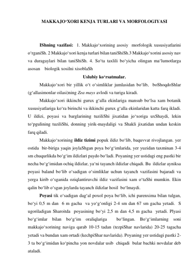 MAKKAJO‘XORI KENJA TURLARI VA MORFOLOGIYASI 
 
 
IShning vazifasi:  1. Makkajo‘xorining asosiy  morfologik xususiyatlarini 
o‘rganiSh. 2 Makkajo‘xori kenja turlari bilan taniShiSh.3 Makkajo‘xorini asosiy nav 
va duragaylari bilan taniShiSh. 4. So‘ta taxlili bo‘yicha olingan ma‘lumotlarga 
asosan    biologik xosilni xisoblaSh 
Uslubiy ko‘rsatmalar. 
Makkajo‘xori bir yillik o‘t o‘simliklar jumlasidan bo‘lib,  boShoqdoShlar 
(g‘allasimonlar oilasi)ning Zea mays avlodi va turiga kiradi.  
Makkajo‘xori ikkinchi gurux g‘alla ekinlariga mansub bo‘lsa xam botanik 
xususiyatlariga ko‘ra birinchi va ikkinchi gurux g‘alla ekinlaridan katta farq ikladi. 
U ildizi, poyasi va barglarining tuziliShi jixatidan jo‘xoriga uxShaydi, lekin 
to‘pgulining tuziliShi, donning yirik-maydaligi va Shakli jixatidan undan keskin 
farq qiladi. 
 
Makkajo‘xorining ildiz tizimi popuk ildiz bo‘lib, baquvvat rivojlangan. yer 
ostida  bir-biriga yaqin joylaShgan poya bo‘g‘imlarida, yer yuzidan taxminan 3-4 
sm chuqurlikda bo‘g‘im ildizlari paydo bo‘ladi. Poyaning yer ustidagi eng pastki bir 
necha bo‘g‘imidan ochiq ildizlar, ya‘ni tayanch ildizlar chiqadi. Bu  ildizlar ayniksa 
poyasi baland bo‘lib o‘sadigan o‘simliklar uchun tayanch vazifasini bajaradi va 
yerga kirib o‘sganida oziqlantiruvchi ildiz vazifasini xam o‘taShi mumkin. Ekin 
qalin bo‘lib o‘sgan joylarda tayanch ildizlar hosil  bo‘lmaydi. 
 
Poyasi tik o‘sadigan dag‘al poxol poya bo‘lib, ichi parenxima bilan tulgan, 
bo‘yi 0,5 m dan  6 m gacha  va yo‘g‘onligi 2-4 sm dan 67 sm gacha yetadi.  S 
ugoriladigan Sharoitda  poyasining bo‘yi 2,5 m dan 4,5 m gacha  yetadi. Plyasi 
bo‘g‘imlar bilan bo‘g‘im oraliqlariga  bo‘lingan. Bo‘g‘imlarning soni 
makkajo‘xorining naviga qarab 10-15 tadan (tezpiShar navlarida) 20-25 tagacha 
yetadi va bundan xam ortadi (kechpiShar navlarida). Poyaning yer ustidagi pastki 2-
3 ta bo‘g‘imidan ko‘pincha yon novdalar usib  chiqadi  bular bachki novdalar deb 
ataladi. 
