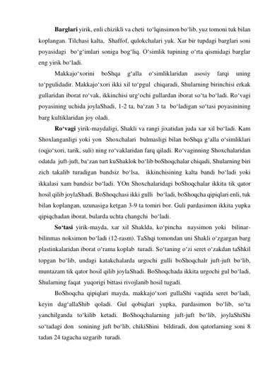  
Barglari yirik, enli chizikli va cheti  to‘lqinsimon bo‘lib, yuz tomoni tuk bilan 
koplangan. Tilchasi kalta,  Shaffof, qulokchalari yuk. Xar bir tupdagi barglari soni 
poyasidagi  bo‘g‘imlari soniga bog‘liq. O‘simlik tupining o‘rta qismidagi barglar 
eng yirik bo‘ladi. 
 
Makkajo‘xorini 
boShqa 
g‘alla 
o‘simliklaridan 
asosiy 
farqi 
uning 
to‘pgulidadir. Makkajo‘xori ikki xil to‘pgul  chiqaradi, Shularning birinchisi erkak 
gullaridan iborat ro‘vak, ikkinchisi urg‘ochi gullardan iborat so‘ta bo‘ladi. Ro‘vagi 
poyasining uchida joylaShadi, 1-2 ta, ba‘zan 3 ta  bo‘ladigan so‘tasi poyasinining 
barg kultiklaridan joy oladi. 
 
Ro‘vagi yirik-maydaligi, Shakli va rangi jixatidan juda xar xil bo‘ladi. Kam 
Shoxlanganligi yoki yon  Shoxchalari  bulmasligi bilan boShqa g‘alla o‘simliklari 
(oqjo‘xori, tarik, suli) ning ro‘vaklaridan farq qiladi. Ro‘vaginning Shoxchalaridan 
odatda  juft-juft, ba‘zan turt kuShaklok bo‘lib boShoqchalar chiqadi, Shularning biri 
zich takalib turadigan bandsiz bo‘lsa,  ikkinchisining kalta bandi bo‘ladi yoki 
ikkalasi xam bandsiz bo‘ladi. YOn Shoxchalaridagi boShoqchalar ikkita tik qator 
hosil qilib joylaShadi. BoShoqchasi ikki gulli   bo‘ladi, boShoqcha qipiqlari enli, tuk 
bilan koplangan, uzunasiga ketgan 3-9 ta tomiri bor. Guli pardasimon ikkita yupka 
qipiqchadan iborat, bularda uchta changchi  bo‘ladi. 
 
So‘tasi yirik-mayda, xar xil Shaklda, ko‘pincha  naysimon yoki  bilinar-
bilinmas noksimon bo‘ladi (12-rasm). TaShqi tomondan uni Shakli o‘zgargan barg 
plastinkalaridan iborat o‘rama koplab  turadi. So‘taning o‘zi seret o‘zakdan taShkil 
topgan bo‘lib, undagi katakchalarda urgochi gulli boShoqchalr juft-juft bo‘lib, 
muntazam tik qator hosil qilib joylaShadi. BoShoqchada ikkita urgochi gul bo‘ladi, 
Shularning faqat  yuqorigi bittasi rivojlanib hosil tugadi.  
BoShoqcha qipiqlari mayda, makkajo‘xori gullaShi vaqtida seret bo‘ladi, 
keyin dag‘allaShib qoladi. Gul qobiqlari yupka, pardasimon bo‘lib, so‘ta  
yanchilganda to‘kilib ketadi. BoShoqchalarning juft-juft bo‘lib, joylaShiShi 
so‘tadagi don  sonining juft bo‘lib, chikiShini  bildiradi, don qatorlarning soni 8 
tadan 24 tagacha uzgarib  turadi. 
