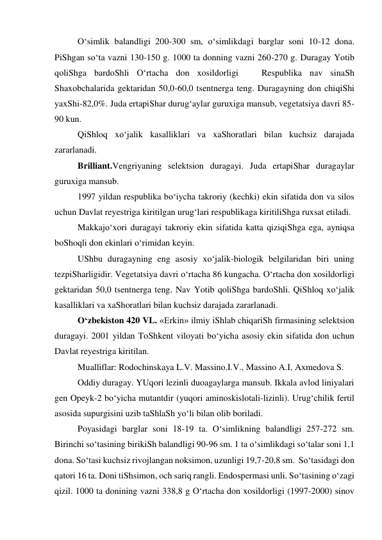 O‘simlik balandligi 200-300 sm, o‘simlikdagi barglar soni 10-12 dona. 
PiShgan so‘ta vazni 130-150 g. 1000 ta donning vazni 260-270 g. Duragay Yotib 
qoliShga bardoShli O‘rtacha don xosildorligi   Respublika nav sinaSh 
Shaxobchalarida gektaridan 50,0-60,0 tsentnerga teng. Duragayning don chiqiShi 
yaxShi-82,0%. Juda ertapiShar durug‘aylar guruxiga mansub, vegetatsiya davri 85-
90 kun. 
QiShloq xo‘jalik kasalliklari va xaShoratlari bilan kuchsiz darajada 
zararlanadi. 
Brilliant.Vengriyaning selektsion duragayi. Juda ertapiShar duragaylar 
guruxiga mansub.  
1997 yildan respublika bo‘iycha takroriy (kechki) ekin sifatida don va silos 
uchun Davlat reyestriga kiritilgan urug‘lari respublikaga kiritiliShga ruxsat etiladi. 
Makkajo‘xori duragayi takroriy ekin sifatida katta qiziqiShga ega, ayniqsa 
boShoqli don ekinlari o‘rimidan keyin. 
UShbu duragayning eng asosiy xo‘jalik-biologik belgilaridan biri uning 
tezpiSharligidir. Vegetatsiya davri o‘rtacha 86 kungacha. O‘rtacha don xosildorligi 
gektaridan 50,0 tsentnerga teng. Nav Yotib qoliShga bardoShli. QiShloq xo‘jalik 
kasalliklari va xaShoratlari bilan kuchsiz darajada zararlanadi. 
O‘zbekiston 420 VL. «Erkin» ilmiy iShlab chiqariSh firmasining selektsion 
duragayi. 2001 yildan ToShkent viloyati bo‘yicha asosiy ekin sifatida don uchun 
Davlat reyestriga kiritilan. 
Mualliflar: Rodochinskaya L.V. Massino.I.V., Massino A.I, Axmedova S. 
Oddiy duragay. YUqori lezinli duoagaylarga mansub. Ikkala avlod liniyalari 
gen Opeyk-2 bo‘yicha mutantdir (yuqori aminoskislotali-lizinli). Urug‘chilik fertil 
asosida supurgisini uzib taShlaSh yo‘li bilan olib boriladi. 
Poyasidagi barglar soni 18-19 ta. O‘simlikning balandligi 257-272 sm. 
Birinchi so‘tasining birikiSh balandligi 90-96 sm. 1 ta o‘simlikdagi so‘talar soni 1,1 
dona. So‘tasi kuchsiz rivojlangan noksimon, uzunligi 19,7-20,8 sm.  So‘tasidagi don 
qatori 16 ta. Doni tiShsimon, och sariq rangli. Endospermasi unli. So‘tasining o‘zagi 
qizil. 1000 ta donining vazni 338,8 g O‘rtacha don xosildorligi (1997-2000) sinov 
