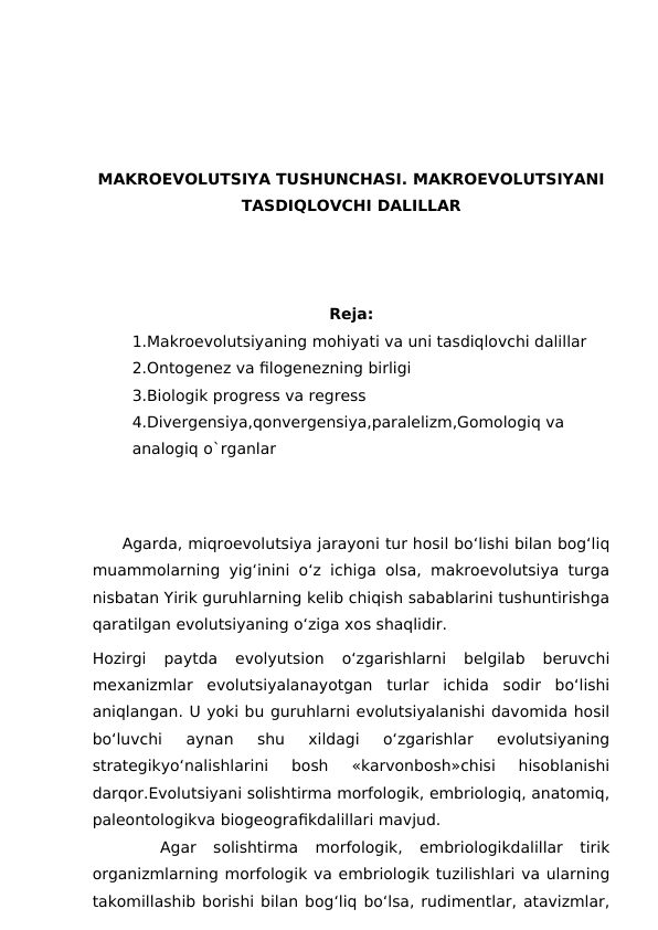 MAKROEVOLUTSIYA TUSHUNCHASI. MAKROEVOLUTSIYANI
TASDIQLOVCHI DALILLAR
Reja:
1.Makroevolutsiyaning mohiyati va uni tasdiqlovchi dalillar
2.Ontogenez va filogenezning birligi
3.Biologik progress va regress
4.Divergensiya,qonvergensiya,paralelizm,Gomologiq va 
analogiq o`rganlar
Agarda, miqroevolutsiya jarayoni tur hosil bo‘lishi bilan bog‘liq
muammolarning yig‘inini o‘z ichiga olsa, makroevolutsiya turga
nisbatan Yirik guruhlarning kelib chiqish sabablarini tushuntirishga
qaratilgan evolutsiyaning o‘ziga xos shaqlidir.
Hozirgi  paytda  evolyutsion  o‘zgarishlarni  belgilab  beruvchi
mexanizmlar  evolutsiyalanayotgan  turlar  ichida  sodir  bo‘lishi
aniqlangan. U yoki bu guruhlarni evolutsiyalanishi davomida hosil
bo‘luvchi  aynan  shu  xildagi  o‘zgarishlar  evolutsiyaning
strategikyo‘nalishlarini  bosh  «karvonbosh»chisi  hisoblanishi
darqor.Evolutsiyani solishtirma morfologik, embriologiq, anatomiq,
paleontologikva biogeografikdalillari mavjud. 
 
   Agar  solishtirma  morfologik,  embriologikdalillar  tirik
organizmlarning morfologik va embriologik tuzilishlari va ularning
takomillashib borishi bilan bog‘liq bo‘lsa, rudimentlar, atavizmlar,
