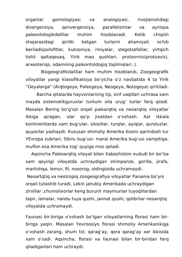 organlar
 
gomologiyasi
 
va
 
analogiyasi,
 
rivojlanishdagi
divergensiya,  qonvergensiya,  parallelizmlar  va  ayniqsa
paleontologikdalillar
 
muhim
 
hisoblanadi.
 
Kelib
 
chiqish
shajarasidagi  qirilib  ketgan  turlarni  ahamiyati  ochib
beriladi(psilofitlar,  kuksoniya,  riniyalar,  stegotsefallar,  yirtqich
tishli  qaltaqesaq,  Yirik  mao  qushlari,  protoornis(protoavis),
arxeoteriqs, odamning paleontoldogiq topilmalari..).
      Biogeografikdalillar ham muhim hisoblanib, Zoogeografik
viloyatlar yangi klassifikatsiya bo‘yicha o‘z navbatida 4 ta Yirik
“Geyalarga” (Arqtogeya, Paleogeya, Neogeya, Notogeya) qiritiladi.
Barcha qitalarda hayvonlarning tip, sinf vaqillari uchrasa xam
mayda  sistematikguruxlar  turkum  oila  urug‘  turlar  farq  qiladi.
Masalan Bering bo‘g‘ozi orqali palearqtiq va neoarqtiq viloyatlar
ikkiga  ajragan,  ular  qo‘p  jixatdan  o‘xshash.  Xar  ikkala
kontinentlarda xam bug‘ular, silosillar, turqlar, ayiqlar, qunduzlar,
quyonlar yashaydi. Xususan shimoliy Amerika bizoni qarindosh tur
YEvropa zubrlari, Sibirь bug‘usi- maral Amerika bug‘usi vampitiga:
muflon esa Amerika tog‘ quyiga mos qeladi.
    Aqsincha Paleoarqtiq viloyat bilan Xabashiston xududi bir bo‘lsa
xam  qeyingi  viloyatda  uchraydigan  shimpanze,  gorilla,  jirafa,
martishqa, lemur, fil, nosorog, oldingisida uchramaydi.
 Neoartqtiq va neotropiq zoogeografiya viloyatlar Panama bo‘yni 
orqali tutashib turadi, Lekin janubiy Amerikada uchraydigan 
zirxlilar ,chumolixorlar keng burunli maymunlar tuyoqlilardan 
tapir, lamalar, nandu tuya qushi, jannat qushi, qolibrilar neoarqtiq 
viloyatda uchramaydi.
Faunasi bir-biriga o‘xshash bo‘lgan viloyatlarning florasi ham bir-
biriga yaqin. Masalan Yevroosiyo florasi shimoliy Amerikanikiga
o‘xshash zarang, shum tol, qarag‘ay, qora qarag‘ay xar ikkisida
xam  o‘sadi.  Aqsincha,  florasi  va  faunasi  bilan  bir-biridan  farq
qiladiganlari ham uchraydi.
