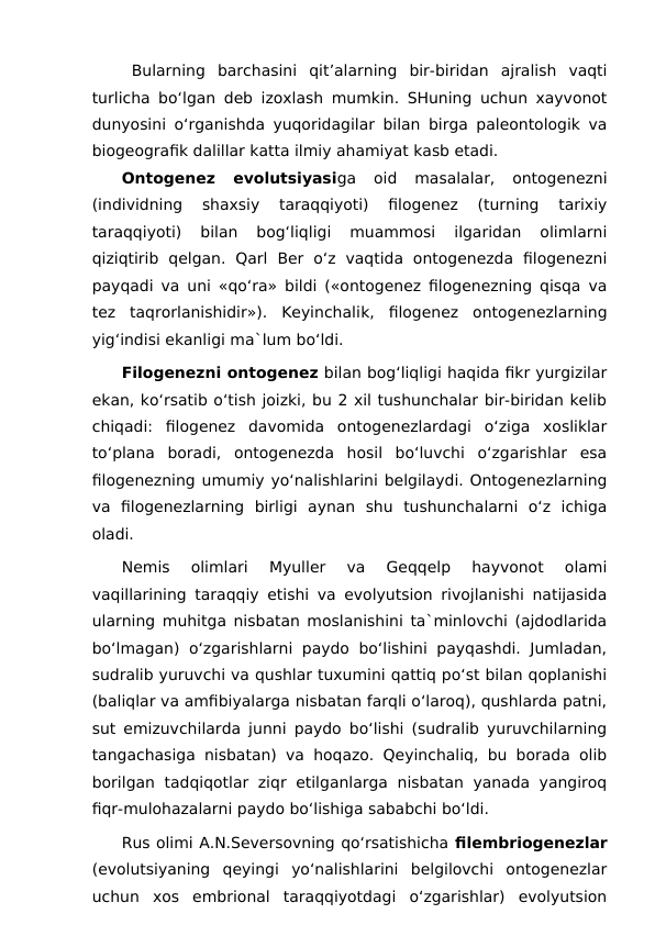 Bularning  barchasini  qit’alarning  bir-biridan  ajralish  vaqti
turlicha bo‘lgan deb izoxlash mumkin. SHuning uchun xayvonot
dunyosini o‘rganishda yuqoridagilar bilan birga paleontologik va
biogeografik dalillar katta ilmiy ahamiyat kasb etadi.
Ontogenez  evolutsiyasiga  oid  masalalar,  ontogenezni
(individning  shaxsiy  taraqqiyoti)  filogenez  (turning  tarixiy
taraqqiyoti)  bilan  bog‘liqligi  muammosi  ilgaridan  olimlarni
qiziqtirib  qelgan.  Qarl  Ber  o‘z  vaqtida  ontogenezda  filogenezni
payqadi va uni «qo‘ra» bildi («ontogenez filogenezning qisqa va
tez  taqrorlanishidir»).  Keyinchalik,  filogenez  ontogenezlarning
yig‘indisi ekanligi ma`lum bo‘ldi.
Filogenezni ontogenez bilan bog‘liqligi haqida fikr yurgizilar
ekan, ko‘rsatib o‘tish joizki, bu 2 xil tushunchalar bir-biridan kelib
chiqadi:  filogenez  davomida  ontogenezlardagi  o‘ziga  xosliklar
to‘plana  boradi,  ontogenezda  hosil  bo‘luvchi  o‘zgarishlar  esa
filogenezning umumiy yo‘nalishlarini belgilaydi. Ontogenezlarning
va  filogenezlarning  birligi  aynan  shu  tushunchalarni  o‘z  ichiga
oladi.
Nemis  olimlari  Myuller  va  Geqqelp  hayvonot  olami
vaqillarining taraqqiy etishi va evolyutsion rivojlanishi natijasida
ularning muhitga nisbatan moslanishini ta`minlovchi (ajdodlarida
bo‘lmagan) o‘zgarishlarni paydo bo‘lishini payqashdi. Jumladan,
sudralib yuruvchi va qushlar tuxumini qattiq po‘st bilan qoplanishi
(baliqlar va amfibiyalarga nisbatan farqli o‘laroq), qushlarda patni,
sut emizuvchilarda junni paydo bo‘lishi (sudralib yuruvchilarning
tangachasiga nisbatan) va hoqazo. Qeyinchaliq, bu borada olib
borilgan  tadqiqotlar  ziqr etilganlarga  nisbatan  yanada yangiroq
fiqr-mulohazalarni paydo bo‘lishiga sababchi bo‘ldi.
Rus olimi A.N.Seversovning qo‘rsatishicha filembriogenezlar
(evolutsiyaning  qeyingi  yo‘nalishlarini  belgilovchi  ontogenezlar
uchun  xos  embrional  taraqqiyotdagi  o‘zgarishlar)  evolyutsion
