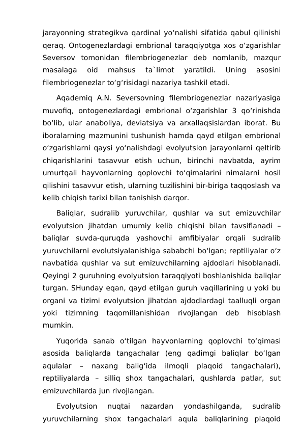 jarayonning strategikva qardinal yo‘nalishi sifatida qabul qilinishi
qeraq. Ontogenezlardagi embrional taraqqiyotga xos o‘zgarishlar
Seversov  tomonidan  filembriogenezlar  deb  nomlanib,  mazqur
masalaga  oid  mahsus  ta`limot  yaratildi.  Uning  asosini
filembriogenezlar to‘g‘risidagi nazariya tashkil etadi.
Aqademiq  A.N.  Seversovning  filembriogenezlar  nazariyasiga
muvofiq,  ontogenezlardagi  embrional  o‘zgarishlar  3  qo‘rinishda
bo‘lib, ular anaboliya, deviatsiya va arxallaqsislardan iborat. Bu
iboralarning mazmunini tushunish hamda qayd etilgan embrional
o‘zgarishlarni qaysi yo‘nalishdagi evolyutsion jarayonlarni qeltirib
chiqarishlarini  tasavvur  etish  uchun,  birinchi  navbatda,  ayrim
umurtqali  hayvonlarning  qoplovchi  to‘qimalarini  nimalarni  hosil
qilishini tasavvur etish, ularning tuzilishini bir-biriga taqqoslash va
kelib chiqish tarixi bilan tanishish darqor.
Baliqlar,  sudralib  yuruvchilar,  qushlar  va  sut  emizuvchilar
evolyutsion  jihatdan  umumiy  kelib  chiqishi  bilan  tavsiflanadi  –
baliqlar  suvda-quruqda  yashovchi  amfibiyalar  orqali  sudralib
yuruvchilarni evolutsiyalanishiga sababchi bo‘lgan; reptiliyalar o‘z
navbatida qushlar va sut emizuvchilarning ajdodlari hisoblanadi.
Qeyingi 2 guruhning evolyutsion taraqqiyoti boshlanishida baliqlar
turgan. SHunday eqan, qayd etilgan guruh vaqillarining u yoki bu
organi va tizimi evolyutsion jihatdan ajdodlardagi taalluqli organ
yoki  tizimning  taqomillanishidan  rivojlangan  deb  hisoblash
mumkin.
Yuqorida  sanab  o‘tilgan  hayvonlarning  qoplovchi  to‘qimasi
asosida  baliqlarda  tangachalar  (eng  qadimgi  baliqlar  bo‘lgan
aqulalar  –  naxang  balig‘ida  ilmoqli  plaqoid  tangachalari),
reptiliyalarda  –  silliq  shox  tangachalari,  qushlarda  patlar,  sut
emizuvchilarda jun rivojlangan.
Evolyutsion  nuqtai  nazardan  yondashilganda,  sudralib
yuruvchilarning  shox  tangachalari  aqula  baliqlarining  plaqoid
