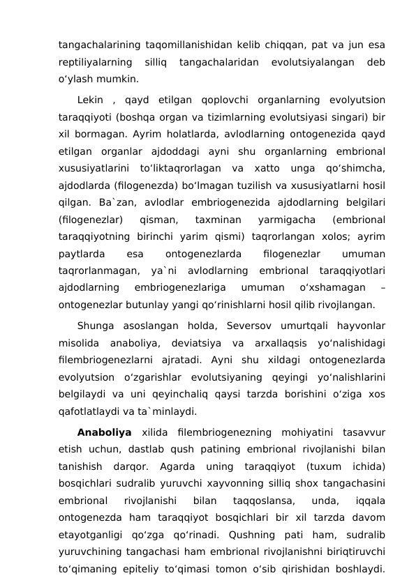 tangachalarining taqomillanishidan kelib chiqqan, pat va jun esa
reptiliyalarning  silliq  tangachalaridan  evolutsiyalangan  deb
o‘ylash mumkin.
Lekin  ,  qayd  etilgan  qoplovchi  organlarning  evolyutsion
taraqqiyoti (boshqa organ va tizimlarning evolutsiyasi singari) bir
xil bormagan. Ayrim holatlarda, avlodlarning ontogenezida qayd
etilgan  organlar  ajdoddagi  ayni  shu  organlarning  embrional
xususiyatlarini  to‘liktaqrorlagan  va  xatto  unga  qo‘shimcha,
ajdodlarda (filogenezda) bo‘lmagan tuzilish va xususiyatlarni hosil
qilgan.  Ba`zan,  avlodlar  embriogenezida  ajdodlarning  belgilari
(filogenezlar)  qisman,  taxminan  yarmigacha  (embrional
taraqqiyotning  birinchi  yarim  qismi)  taqrorlangan  xolos;  ayrim
paytlarda
 
esa
 
ontogenezlarda
 
filogenezlar
 
umuman
taqrorlanmagan,  ya`ni  avlodlarning  embrional  taraqqiyotlari
ajdodlarning  embriogenezlariga  umuman  o‘xshamagan  –
ontogenezlar butunlay yangi qo‘rinishlarni hosil qilib rivojlangan.
Shunga  asoslangan  holda,  Seversov  umurtqali  hayvonlar
misolida  anaboliya,  deviatsiya  va  arxallaqsis  yo‘nalishidagi
filembriogenezlarni  ajratadi.  Ayni  shu  xildagi  ontogenezlarda
evolyutsion  o‘zgarishlar  evolutsiyaning  qeyingi  yo‘nalishlarini
belgilaydi  va  uni  qeyinchaliq  qaysi  tarzda  borishini  o‘ziga  xos
qafotlatlaydi va ta`minlaydi.
Anaboliya  xilida  filembriogenezning  mohiyatini  tasavvur
etish  uchun,  dastlab  qush  patining  embrional  rivojlanishi  bilan
tanishish  darqor.  Agarda  uning  taraqqiyot  (tuxum  ichida)
bosqichlari sudralib yuruvchi xayvonning silliq shox tangachasini
embrional  rivojlanishi  bilan  taqqoslansa,  unda,  iqqala
ontogenezda  ham  taraqqiyot  bosqichlari  bir  xil  tarzda  davom
etayotganligi  qo‘zga  qo‘rinadi.  Qushning  pati  ham,  sudralib
yuruvchining tangachasi ham embrional rivojlanishni biriqtiruvchi
to‘qimaning epiteliy to‘qimasi tomon o‘sib qirishidan boshlaydi.
