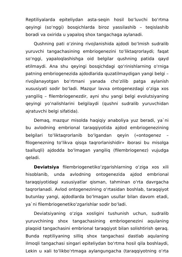 Reptiliyalarda  epiteliydan  asta-seqin  hosil  bo‘luvchi  bo‘rtma
qeyingi  (so‘nggi)  bosqichlarda  biroz  yassilashib  –  teqislashib
boradi va oxirida u yapaloq shox tangachaga aylanadi.
Qushning pati o‘zining rivojlanishida ajdodi bo‘lmish sudralib
yuruvchi  tangachasining  embriogenezini  to‘liktaqrorlaydi;  faqat
so‘nggi,  yapaloqlashishga  oid  belgilar  qushning  patida  qayd
etilmaydi.  Ana  shu  qeyingi  bosqichdagi  qo‘rinishlarning  o‘rniga
patning embriogenezida ajdodlarida quzatilmaydigan yangi belgi –
rivojlanayotgan  bo‘rtmani  yanada  cho‘zilib  patga  aylanish
xususiyati sodir bo‘ladi. Mazqur lavxa ontogenezdagi o‘ziga xos
yangiliq – filembriogenezdir, ayni shu yangi belgi evolutsiyaning
qeyingi  yo‘nalishlarini  belgilaydi  (qushni  sudralib  yuruvchidan
ajratuvchi belgi sifatida).
Demaq, mazqur misolda haqiqiy anaboliya yuz beradi, ya`ni
bu  avlodning  embrional  taraqqiyotida  ajdod  embriogenezining
belgilari  to‘liktaqrorlanib  bo‘lgandan  qeyin  («ontogenez  –
filogenezning  to‘likva qisqa  taqrorlanishidir»  iborasi bu  misolga
taalluqli)  ajdodda  bo‘lmagan  yangiliq  (filembriogenez)  vujudga
qeladi.
Deviatsiya filembriogenetiko‘zgarishlarning  o‘ziga  xos  xili
hisoblanib,  unda  avlodning  ontogenezida  ajdod  embrional
taraqqiyotidagi  xususiyatlar  qisman,  tahminan  o‘rta  davrgacha
taqrorlanadi. Avlod ontogenezining o‘rtasidan boshlab, taraqqiyot
butunlay yangi, ajdodlarda bo‘lmagan usullar bilan davom etadi,
ya`ni filembriogenetiko‘zgarishlar sodir bo‘ladi.
Deviatsiyaning  o‘ziga  xosligini  tushunish  uchun,  sudralib
yuruvchining  shox  tangachasining  embriogenezini  aqulaning
plaqoid tangachasini embrional taraqqiyot bilan solishtirish qeraq.
Bunda  reptiliyaning  silliq  shox  tangachasi  dastlab  aqulaning
ilmoqli tangachasi singari epiteliydan bo‘rtma hosil qila boshlaydi,
Lekin u xali to‘likbo‘rtmaga aylangungacha (taraqqiyotning o‘rta
