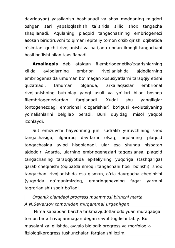 davridayoq) yassilanish boshlanadi va shox moddaning miqdori
oshgan  sari  yapaloqlashish  ta`sirida  silliq  shox  tangacha
shaqllanadi.  Aqulaning  plaqoid  tangachasining  embriogenezi
asosan biriqtiruvchi to‘qimani epiteliy tomon o‘sib qirishi oqibatida
o‘simtani quchli rivojlanishi va natijada undan ilmoqli tangachani
hosil bo‘lishi bilan tavsiflanadi.
Arxallaqsis 
deb  atalgan  filembriogenetiko‘zgarishlarning
xilida  avlodlarning  embrion  rivojlanishida  ajdodlarning
embriogenezida umuman bo‘lmagan xususiyatlarni taraqqiy etishi
quzatiladi.
 
Umuman
 
olganda,
 
arxallaqsislar
 
embrional
rivojlanishning  butunlay  yangi  usuli  va  yo‘llari  bilan  boshqa
filembriogenezlardan  farqlanadi.  Xuddi  shu  yangiliqlar
(ontogenezdagi  embrional  o‘zgarishlar)  bo‘lgusi  evolutsiyaning
yo‘nalishlarini  belgilab  beradi.  Buni  quyidagi  misol  yaqqol
izohlaydi.
Sut  emizuvchi  hayvonning  juni  sudralib  yuruvchining  shox
tangachasiga,  ilgariroq  davrlarni  olsaq,  aqulaning  plaqoid
tangachasiga  avlod  hisoblanadi,  ular  esa  shunga  nisbatan
ajdoddir. Agarda, ularning embriogenezlari taqqoslansa, plaqoid
tangachaning  taraqqiyotida  epiteliyning  yuqoriga  (tashqariga)
qarab cheqinishi (oqibatda ilmoqli tangachani hosil bo‘lishi), shox
tangachani rivojlanishida esa qisman, o‘rta davrgacha cheqinishi
(yuqorida  qo‘rganimizdeq,  embriogenezning  faqat  yarmini
taqrorlanishi) sodir bo‘ladi.
Organik olamdagi progress muammosi birinchi marta 
A.N.Seversov tomonidan muqammal urganilgan
 Nima sababdan barcha tirikmavjudotlar oddiydan muraqabga 
tomon bir xil rivojlanmagan degan savol tugilishi tabiy. Bu 
masalani xal qilishda, avvalo biologik progress va morfologik-
fiziologikprogress tushunchalari farqlanishi lozim.

