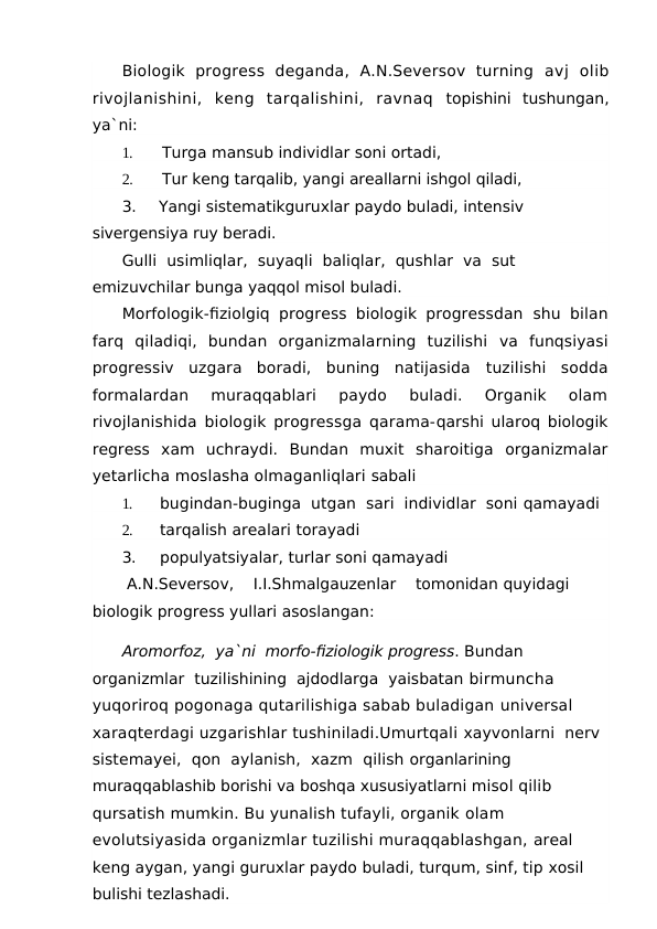 Biologik  progress  deganda,  A.N.Seversov  turning  avj  olib
rivojlanishini,  keng  tarqalishini,  ravnaq  topishini  tushungan,
ya`ni:
1.
Turga mansub individlar soni ortadi,
2.
Tur keng tarqalib, yangi areallarni ishgol qiladi,
3.
Yangi sistematikguruxlar paydo buladi, intensiv
sivergensiya ruy beradi.
Gulli  usimliqlar,  suyaqli  baliqlar,  qushlar  va  sut 
emizuvchilar bunga yaqqol misol buladi.
Morfologik-fiziolgiq progress biologik progressdan  shu bilan
farq  qiladiqi,  bundan  organizmalarning  tuzilishi  va  funqsiyasi
progressiv  uzgara  boradi,  buning  natijasida  tuzilishi  sodda
formalardan  muraqqablari  paydo  buladi.  Organik  olam
rivojlanishida biologik progressga qarama-qarshi ularoq biologik
regress  xam  uchraydi.  Bundan  muxit  sharoitiga  organizmalar
yetarlicha moslasha olmaganliqlari sabali
1.
bugindan-buginga  utgan  sari  individlar  soni qamayadi
2.
tarqalish arealari torayadi
3.
populyatsiyalar, turlar soni qamayadi
 A.N.Seversov,    I.I.Shmalgauzenlar    tomonidan quyidagi 
biologik progress yullari asoslangan:
Aromorfoz,  ya`ni  morfo-fiziologik progress. Bundan  
organizmlar  tuzilishining  ajdodlarga  yaisbatan birmuncha 
yuqoriroq pogonaga qutarilishiga sabab buladigan universal 
xaraqterdagi uzgarishlar tushiniladi.Umurtqali xayvonlarni  nerv 
sistemayei,  qon  aylanish,  xazm  qilish organlarining 
muraqqablashib borishi va boshqa xususiyatlarni misol qilib 
qursatish mumkin. Bu yunalish tufayli, organik olam 
evolutsiyasida organizmlar tuzilishi muraqqablashgan, areal 
keng aygan, yangi guruxlar paydo buladi, turqum, sinf, tip xosil 
bulishi tezlashadi.
