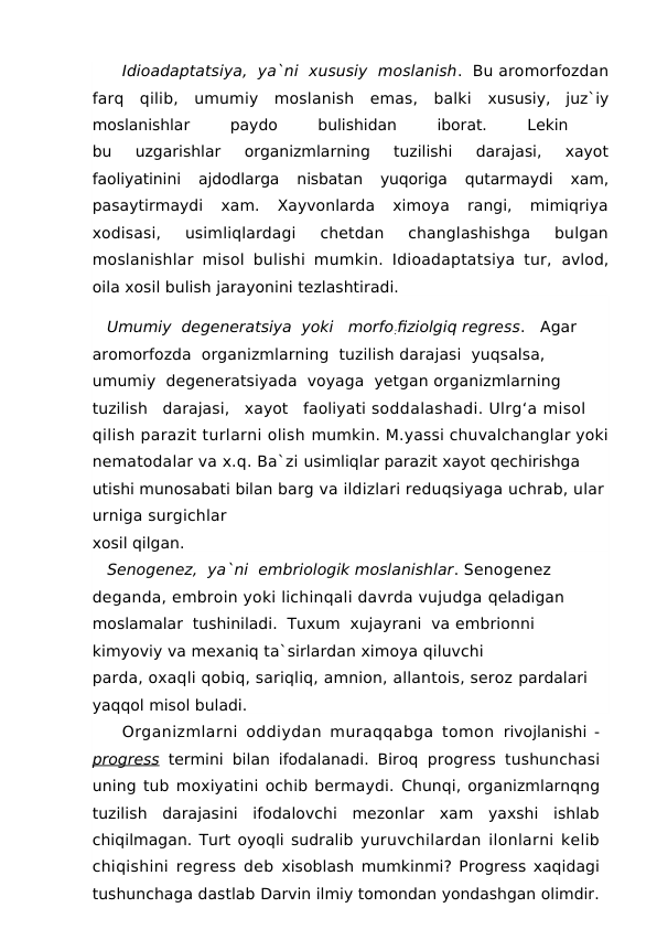 Idioadaptatsiya,  ya`ni  xususiy  moslanish.  Bu aromorfozdan
farq  qilib,  umumiy  moslanish  emas,  balki  xususiy,  juz`iy
moslanishlar
 
paydo
 
bulishidan
 
iborat.
 
Lekin
 
bu  uzgarishlar  organizmlarning  tuzilishi  darajasi,  xayot
faoliyatinini  ajdodlarga  nisbatan  yuqoriga  qutarmaydi  xam,
pasaytirmaydi  xam.  Xayvonlarda  ximoya  rangi,  mimiqriya
xodisasi,  usimliqlardagi  chetdan  changlashishga  bulgan
moslanishlar misol bulishi mumkin. Idioadaptatsiya tur,  avlod,
oila xosil bulish jarayonini tezlashtiradi. 
   Umumiy  degeneratsiya  yoki   morfo:fiziolgiq regress.   Agar  
aromorfozda  organizmlarning  tuzilish darajasi  yuqsalsa,  
umumiy  degeneratsiyada  voyaga  yetgan organizmlarning   
tuzilish   darajasi,   xayot   faoliyati soddalashadi. Ulrg‘a misol 
qilish parazit turlarni olish mumkin. M.yassi chuvalchanglar yoki
nematodalar va x.q. Ba`zi usimliqlar parazit xayot qechirishga 
utishi munosabati bilan barg va ildizlari reduqsiyaga uchrab, ular
urniga surgichlar
xosil qilgan.
   Senogenez,  ya`ni  embriologik moslanishlar. Senogenez 
deganda, embroin yoki lichinqali davrda vujudga qeladigan  
moslamalar  tushiniladi.  Tuxum  xujayrani  va embrionni 
kimyoviy va mexaniq ta`sirlardan ximoya qiluvchi
parda, oxaqli qobiq, sariqliq, amnion, allantois, seroz pardalari 
yaqqol misol buladi.
Organizmlarni oddiydan muraqqabga tomon  rivojlanishi -
progress termini bilan ifodalanadi. Biroq  progress tushunchasi
uning tub moxiyatini ochib bermaydi. Chunqi, organizmlarnqng
tuzilish  darajasini  ifodalovchi  mezonlar  xam  yaxshi  ishlab
chiqilmagan. Turt oyoqli sudralib yuruvchilardan ilonlarni kelib
chiqishini regress deb  xisoblash mumkinmi? Progress xaqidagi
tushunchaga dastlab Darvin ilmiy tomondan yondashgan olimdir.
