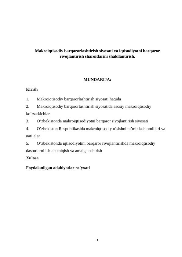 Makroiqtisodiy barqarorlashtirish siyosati va iqtisodiyotni barqaror
rivojlantirish sharoitlarini shakllantirish.
MUNDARIJA:
Kirish
1.
Makroiqtisodiy barqarorlashtirish siyosati haqida
2.
Makroiqtisodiy barqarorlashtirish siyosatida asosiy makroiqtisodiy 
ko’rsatkichlar
3.
O’zbekistonda makroiqtisodiyotni barqaror rivojlantirish siyosati 
4.
O’zbekiston Respublikasida makroiqtisodiy o’sishni ta’minlash omillari va 
natijalar
5.
O’zbekistonda iqtisodiyotini barqaror rivojlantirishda makroiqtisodiy 
dasturlarni ishlab chiqish va amalga oshirish
Xulosa
Foydalanilgan adabiyotlar ro’yxati
1
