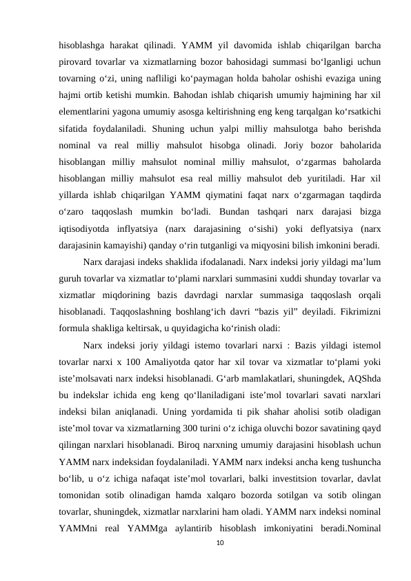 hisoblashga  harakat  qilinadi.  YAMM  yil  davomida  ishlab  chiqarilgan  barcha
pirovard tovarlar va xizmatlarning bozor bahosidagi summasi bo‘lganligi uchun
tovarning o‘zi, uning nafliligi ko‘paymagan holda baholar oshishi evaziga uning
hajmi ortib ketishi mumkin. Bahodan ishlab chiqarish umumiy hajmining har xil
elementlarini yagona umumiy asosga keltirishning eng keng tarqalgan ko‘rsatkichi
sifatida  foydalaniladi.  Shuning  uchun  yalpi  milliy  mahsulotga  baho  berishda
nominal  va  real  milliy  mahsulot  hisobga  olinadi.  Joriy  bozor  baholarida
hisoblangan  milliy  mahsulot  nominal  milliy  mahsulot,  o‘zgarmas  baholarda
hisoblangan  milliy  mahsulot  esa  real  milliy  mahsulot  deb  yuritiladi.  Har  xil
yillarda ishlab chiqarilgan YAMM qiymatini faqat narx o‘zgarmagan taqdirda
o‘zaro  taqqoslash  mumkin  bo‘ladi.  Bundan  tashqari  narx  darajasi  bizga
iqtisodiyotda  inflyatsiya  (narx  darajasining  o‘sishi)  yoki  deflyatsiya  (narx
darajasinin kamayishi) qanday o‘rin tutganligi va miqyosini bilish imkonini beradi.
Narx darajasi indeks shaklida ifodalanadi. Narx indeksi joriy yildagi ma’lum
guruh tovarlar va xizmatlar to‘plami narxlari summasini xuddi shunday tovarlar va
xizmatlar  miqdorining  bazis  davrdagi  narxlar  summasiga  taqqoslash  orqali
hisoblanadi. Taqqoslashning boshlang‘ich davri “bazis yil” deyiladi. Fikrimizni
formula shakliga keltirsak, u quyidagicha ko‘rinish oladi: 
Narx indeksi joriy yildagi istemo tovarlari narxi : Bazis yildagi istemol
tovarlar narxi x 100 Amaliyotda qator har xil tovar va xizmatlar to‘plami yoki
iste’molsavati narx indeksi hisoblanadi. G‘arb mamlakatlari, shuningdek, AQShda
bu indekslar ichida eng keng qo‘llaniladigani iste’mol tovarlari savati narxlari
indeksi bilan aniqlanadi. Uning yordamida ti pik shahar aholisi sotib oladigan
iste’mol tovar va xizmatlarning 300 turini o‘z ichiga oluvchi bozor savatining qayd
qilingan narxlari hisoblanadi. Biroq narxning umumiy darajasini hisoblash uchun
YAMM narx indeksidan foydalaniladi. YAMM narx indeksi ancha keng tushuncha
bo‘lib, u o‘z ichiga nafaqat iste’mol tovarlari, balki investitsion tovarlar, davlat
tomonidan sotib  olinadigan  hamda  xalqaro  bozorda  sotilgan  va sotib  olingan
tovarlar, shuningdek, xizmatlar narxlarini ham oladi. YAMM narx indeksi nominal
YAMMni  real  YAMMga  aylantirib  hisoblash  imkoniyatini  beradi.Nominal
10
